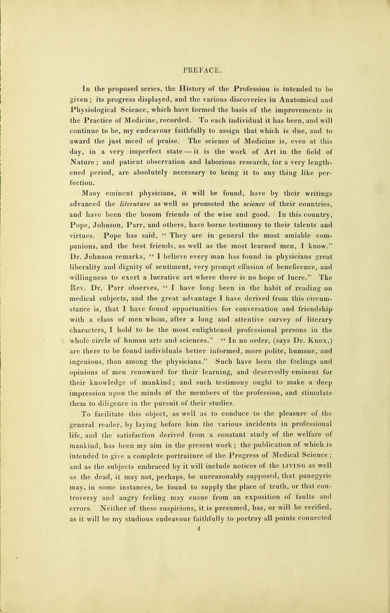 In the proposed series, the History of the Profession is intended to be given; its progress displayed, and the various discoveries in Anatomical and Physiological Science, which have formed the basis of the improvements in the Practice of Medicine, recorded. To each individual it has been, and will continue to be, my endeavour faithfully to assign that which is due, and to award the just meed of praise. The science of Medicine is, even at this day, in a very imperfect state — it is the work of Art in the field of Nature ; and patient observation and laborious research, for a very length- ened period, are absolutely necessary to bring it to any thing like per- fection. Many eminent physicians, it will be found, have by their writings advanced the literature as well as promoted the science of their countries, and have been the bosom friends of the wise and good. In this country, Pope, Johnson, Parr, and others, have borne testimony to their talents and virtues. Pope has said,  They are in general the most amiable com- panions, and the best friends, as well as the most learned men, I know. Dr. Johnson remarks,  I believe every man has found in physicians great liberality and dignity of sentiment, very prompt effusion of beneficence, and willingness to exert a lucrative art where there is no hope of lucre. The Rev. Dr. Parr observes,  I have long been in the habit of reading on medical subjects, and the great advantage I have derived from this circum- stance is, that I have found opportunities for conversation and friendship with a class of men whom, after a long and attentive survey of literary characters, I hold to be the most enlightened professional persons in the whole circle of human arts and sciences.  In no order, (says Dr. Knox,) are there to be found individuals better informed, more polite, humane, and ingenious, than among the physicians. Such have been the feelings and opinions of men renowned for their learning, and deservedly eminent for their knowledge of mankind; and such testimony ought to make a deep impression upon the minds of the members of the profession, and stimulate them to diligence in the pursuit of their studies. To facilitate this object, as well as to conduce to the pleasure of the general reader, by laying before him the various incidents in professional life, and the satisfaction derived from a constant study of the welfare of mankind, has been ray aim in the present work; the publication of which is intended to give a complete portraiture of the Progress of Medical Science; and as the subjects embraced by it will include notices of the living as well as the dead, it may not, perhaps, be unreasonably supposed, that panegyric may, in some instances, be found to supply the place of truth, or that con- troversy and angry feeling may ensue from an exposition of faults and errors. Neither of these suspicions, it is presumed, has, or will be verified, as it will be my studious endeavour faithfully to portray all points connected