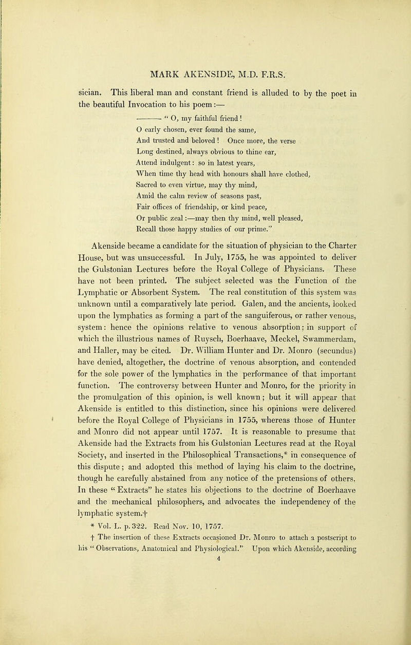 sician. This liberal man and constant friend is alluded to by the poet in the beautiful Invocation to his poem:— ■  O, my faithful friend! O eariy chosen, ever found the same. And trusted and beloved ! Once more, the verse Long destined, always obvious to thine ear. Attend indulgent: so in latest years. When time thy head with honours shall have clothed. Sacred to even virtue, may thy mind. Amid the cahn review of seasons past. Fair offices of friendship, or kind peace. Or public zeal:—may then thy mind, well pleased. Recall those happy studies of our prime. Akenside became a candidate for the situation of physician to the Charter House, but -was unsuccessful. In July, 1755, he was appointed to deliver the Gulstonian Lectures before the Royal College of Physicians. These have not been printed. The subject selected was the Function of the Lymphatic or Absorbent System. The real constitution of this system was unknown until a comparatively late period. Galen, and the ancients, looked upon the lymphatics as forming a part of the sanguiferous, or rather venous, system: hence the opinions relative to venous absorption: in support of which the illustrious names of Ruysch, Boerhaave, Meckel, Swammerdam, and Haller, may be cited. Dr. William Hunter and Dr. Monro (secundus) have denied, altogether, the doctrine of venous absorption, and contended for the sole power of the lymphatics in the performance of that important function. The controversy between Hunter and Monro, for the priority in the promulgation of this opinion, is well known ; but it will appear that Akenside is entitled to this distinction, since his opinions were delivered before the Royal College of Physicians in 1755, whereas those of Hunter and Monro did not appear imtil 1757. It is reasonable to presume that Akenside had the Extracts from his Gulstonian Lectures read at the Royal Society, and inserted in the Philosophical Transactions,* in consequence of this dispute; and adopted this method of laying his claim to the doctrine, though he carefully abstained from any notice of the pretensions of others. In these  Extracts he states his objections to the doctrine of Boerhaave and the mechanical philosophers, and advocates the independency of the lymphatic system.i- * Vol. L. p. 322. Read Nov. 10, 1757. f The insertion of these Extracts occasioned Dr. Monro to attach a postscript to his  Observations, Anatomical and Physiological. Upon which Akenside, according