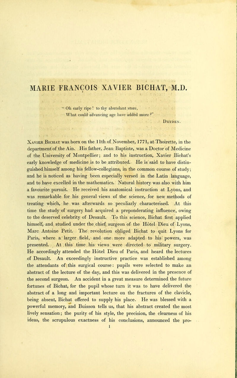 MARIE FRANCOIS XAVIER BICHAT, M.D.  Oh early ripe ! to thy abundant store. What could advancing age have added more Dryden. Xavier Bichat was born on the 11th of November, 1771, at Thoirette, in the department of the Ain. His father, Jean Baptiste, was a Doctor of Medicine of the University of MontpeUier; and to his instruction, Xavier Bichat's early knowledge of medicine is to be attributed. He is said to have distin- guished himself among his fellow-collegians, in the common course of study; and he is noticed as having been especially versed in the Latin language, and to have excelled in the mathematics. Natural history was also with him a favourite pursuit. He received his anatomical instruction at Lyons, and was remarkable for his general views of the science, for new methods of treating which, he was afterwards so peculiarly characterised. At this time the study of surgery had acquired a preponderating influence, owing to the deserved celebrity of Desault. To this science, Bichat first applied himself, and studied under the chief, surgeon of the Hotel Dieu of Lyons, Marc Antoine Petit. The revolution obliged Bichat to quit Lyons for Paris, where a larger field, and one more adapted to his powers, was presented. At this time his views were directed to military surgery. He accordingly attended the Hotel Dieu of Paris, and heard the lectures of Desault. An exceedingly instructive practice was established among the attendants of this surgical course: pupils were selected to make an abstract of the lecture of the day, and this was delivered in the presence of the second surgeon. An accident in a great measure determined the future fortunes of Bichat, for the pupil whose turn it was to have delivered the abstract of a long and important lecture on the fractures of the clavicle, being absent, Bichat offered to supply his place. He was blessed with a powerful memory, and Buisson tells us, that his abstract created the most lively sensation; the purity of his style, the precision, the clearness of his ideas, the scrupulous exactness of his conclusions, announced the pro-