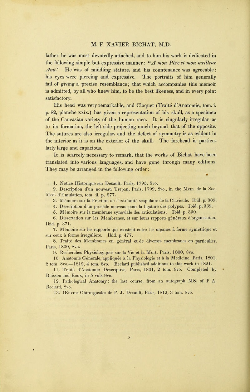 father he was most devotedly attached, and to him his work is dedicated in the following simple but expressive manner: mon Pereet mon meilleur Amir He was of middling stature, and his countenance was agreeable; his eyes were piercing and expressive. The portraits of him generally fail of giving a precise resemblance; that which accompanies this memoir is admitted, by all who knew him, to be the best likeness, and in every point satisfactory. His head was very remarkable, and Cloquet (Traite d'Anatomie, torn. i. p. 82, planche xxix.) has given a representation of his skull, as a specimen of the Caucasian variety of the human race. It is singularly irregular as to its formation, the left side projecting much beyond that of the opposite. The sutures are also irregular, and the defect of symmetry is as evident in the interior as it is on the exterior of the skull. The forehead is particu- larly large and capacious. It is scarcely necessary to remark, that the works of Bichat have been translated into various languages, and have gone through many editions. They may be arranged in the following order: 1. Notice Historique sur Desaiilt, Paris, 1795, 8vo. 2. Description d'uii nouveau Trepan, Paris, 1799, 8vo., in the Mem. de la Soc. Med. d'Einulation, torn. ii. p. 277. 3. Memoire sur la Fracture de I'extremite scapulaire de la Clavicule. Ibid. p. 309. 4. Description d'un precede nouveau pour la ligature des polypes. Ibid. p. 339. 5. Memoire sur la membrane synoviale des articulations. Ibid. p. 350. 6. Dissertation sur les Membranes, et sur leurs rapports generaux d'organisation. Ibid. p. 371. 7. Memoire sur les rapports qui existent entre les organes a forme symetrique et sur ceux a forme irreguliei*e. Ibid. p. 477. 8. Traite des Membranes en general, et de diverses membranes en pariiculier, Paris, 1800, 8vo. 9. Recherches Physiologiques sur la Vie et la Mort, Paris, 1800, 8vo. 10. Anatomie Generale, appliquee a la Physiologie et a la Medicine, Paris, 1801, 2 torn. 8vo.—1812, 4 torn. 8vo. Beclard published additions to this work in 1821. 11. Traite d'Anatomie Descriptive, Paris, 1801, 2 torn. 8vo. Completed by • Buisson and Roux, in 5 vols 8vo. 12. Pathological Anatomy: the last course, from an autograph MS. of P. A. Beclard, 8vo. 13. CEuvres Chirurgicales de P. J. Desault, Paris, 1812, 3 torn. 8vo.