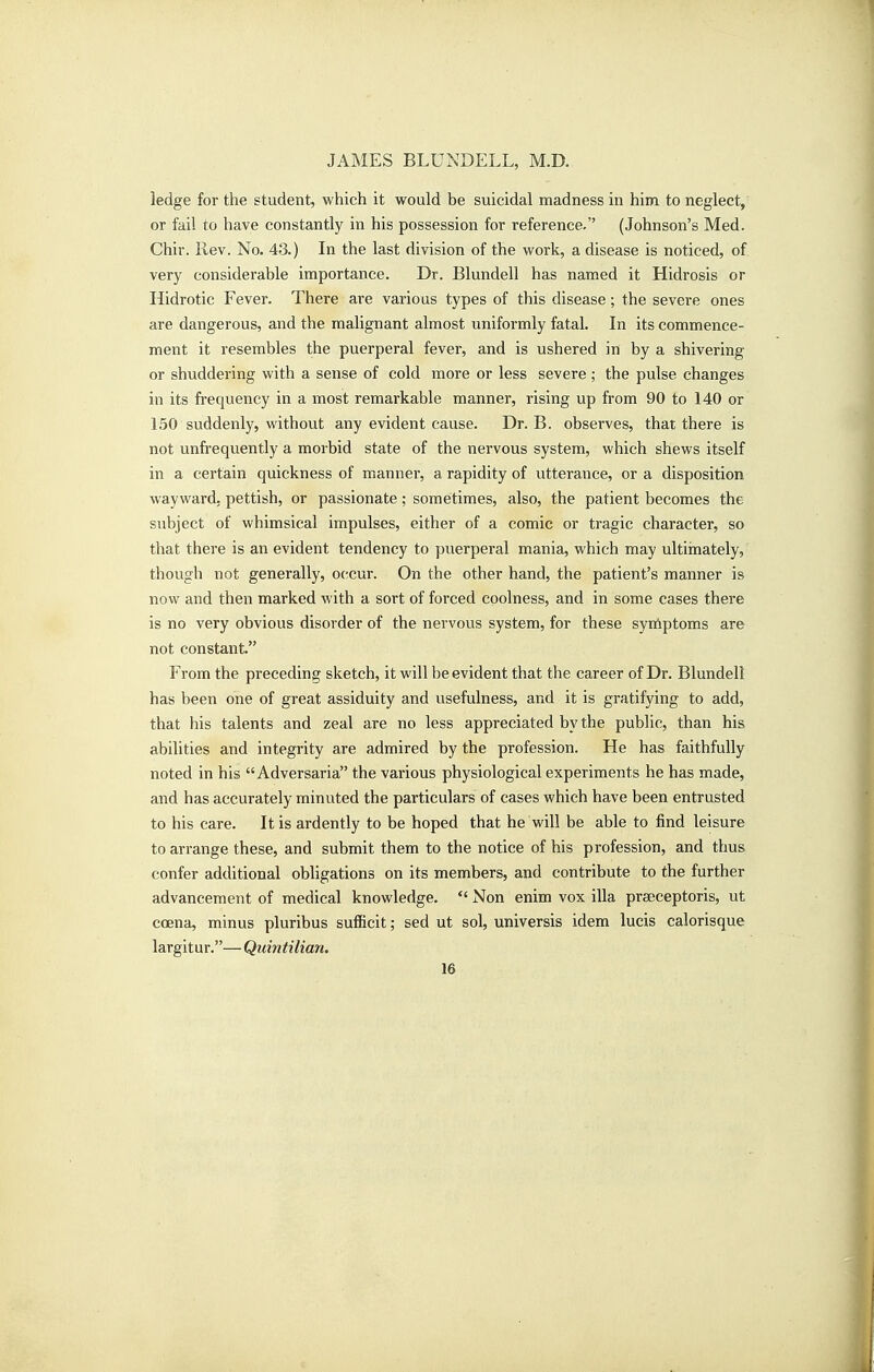 ledge for the student, which it would be suicidal madness in him to neglect, or fail to have constantly in his possession for reference. (Johnson's Med. Chir. Rev. No. 43.) In the last division of the work, a disease is noticed, of very considerable importance. Dr. Blundell has named it Hidrosis or Hidrotic Fever. There are various types of this disease; the severe ones are dangerous, and the malignant almost uniformly fatal. In its commence- ment it resembles the puerperal fever, and is ushered in by a shivering or shuddering with a sense of cold more or less severe ; the pulse changes in its frequency in a most remarkable manner, rising up from 90 to 140 or 150 suddenly, without any evident cause. Dr. B. observes, that there is not unfrequently a morbid state of the nervous system, which shews itself in a certain quickness of manner, a rapidity of utterance, or a disposition wayward, pettish, or passionate; sometimes, also, the patient becomes the subject of whimsical impulses, either of a comic or tragic character, so that there is an evident tendency to puerperal mania, which may ultiinately, though not generally, occur. On the other hand, the patient's manner is now and then marked with a sort of forced coolness, and in some cases there is no very obvious disorder of the nervous system, for these syniptoms are not constant. From the preceding sketch, it will be evident that the career of Dr. Blundell has been one of great assiduity and usefulness, and it is gratifying to add, that his talents and zeal are no less appreciated by the public, than his abilities and integrity are admired by the profession. He has faithfully noted in his Adversaria the various physiological experiments he has made, and has accurately minuted the particulars of cases which have been entrusted to his care. It is ardently to be hoped that he will be able to find leisure to arrange these, and submit them to the notice of his profession, and thus confer additional obligations on its members, and contribute to the further advancement of medical knowledge. *' Non enim vox ilia praeceptoris, ut coena, minus pluribus sufficit; sed ut sol, universis idem lucis calorisque largitur.— Quintilian.