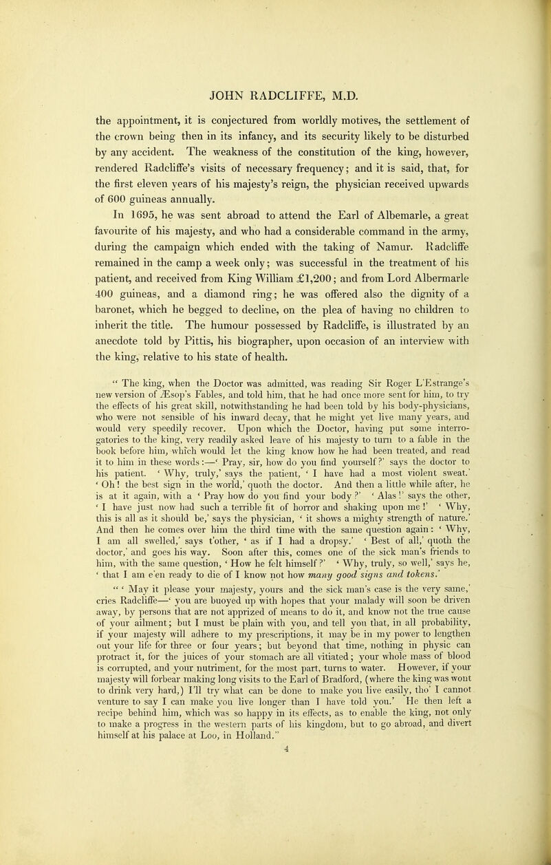 the appointment, it is conjectured from worldly motives, the settlement of the crown being then in its infancy, and its security likely to be disturbed by any accident. The weakness of the constitution of the king, however, rendered Radcliffe's visits of necessary frequency; and it is said, that, for the first eleven years of his majesty's reign, the physician received upwards of 600 guineas annually. In 1695, he was sent abroad to attend the Earl of Albemarle, a great favourite of his majesty, and who had a considerable command in the army, during the campaign which ended with the taking of Namur. KadclifFe remained in the camp a week only; was successful in the treatment of his patient, and received from King William £1,200; and from Lord Albermarle 400 guineas, and a diamond ring; he was offered also the dignity of a baronet, which he begged to decline, on the plea of having no children to inherit the title. The humour possessed by Radcliffe, is illustrated by an anecdote told by Pittis, his biographer, upon occasion of an interview with the king, relative to his state of health.  The king, when the Doctor was admitted, was reading Sir Roger L'Estrange's new version of iEsop's Fables, and told him, that he had once more sent for him, to try the effects of his great skill, notwithstanding he had been told by his body-physicians, who were not sensible of his inward decay, that he might yet live many years, and would very speedily recover. Upon which the Doctor, having put some interro- gatories to the king, very readily asked leave of his majesty to turn to a fable in the book before him, which would let the king know how he had been treated, and read it to him in these words :—' Pray, sir, how do you find yourself ?' says the doctor to his patient. ' Why, truly,' says the patient, ' I have had a most violent sweat.' ' Oh! the best sign in the world,' quoth the doctor. And then a little while after, he is at it again, with a ' Pray how do you find your body ?' ' Alas !' says the other, ' I have just now had such a terrible fit of hoiTor and shaking upon me !' ' Why, this is all as it should be,' says the physician, ' it shows a mighty strength of nature.' And then he comes over him the third time with the same question again: ' Why, I am all swelled,' says t'other, ' as if I had a dropsy.' ' Best of all,' quoth the doctor,' and goes his way. Soon after this, comes one of the sick man's friends to him, with the same question, ' How he felt himself ?* ' Why, truly, so well,' says he, ' that I am e'en ready to die of I know not how many good signs and tokens.'  ' May it please your majesty, yours and the sick man's case is the very same,' cries Radcliffe—' you are buoyed up with hopes that your malady will soon be driven away, by persons that are not apprized of means to do it, and know not the true cause of your ailment; but I must be plain with you, and tell you that, in all probability, if your majesty will adhere to my prescriptions, it may be in my power to lengthen out your life for three or four years; but beyond that time, nothing in physic can protract it, for the juices of your stomach are all vitiated; your whole mass of blood is corrupted, and your nutriment, for the most part, turns to water. However, if yom majesty will forbear making long visits to the Earl of Bradford, (where the king was wont to drink very hard,) I'll try what can be done to make you live easil}^, tho' I cannot venture to say I can make you live longer than I have told you.' He then left a recipe behind him, which was so happy in its effects, as to enable the king, not only to make a progress in the western parts of his kingdom, but to go abroad, and divert himself at his palace at Loo, in Holland.