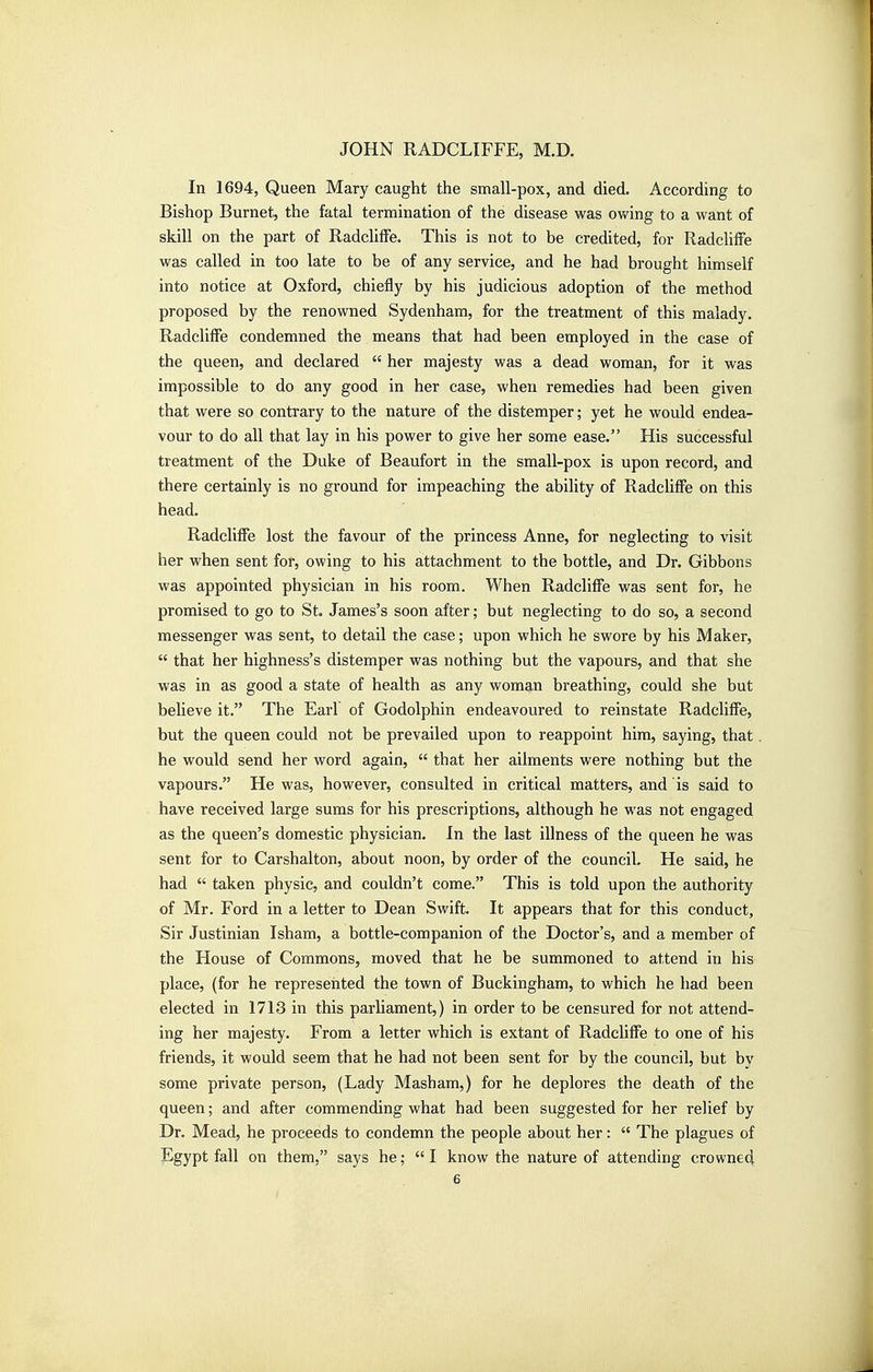 In 1694, Queen Mary caught the small-pox, and died. According to Bishop Burnet, the fatal termination of the disease was ov/ing to a want of skill on the part of RadclifFe. This is not to be credited, for RadclifFe was called in too late to be of any service, and he had brought himself into notice at Oxford, chiefly by his judicious adoption of the method proposed by the renowned Sydenham, for the treatment of this malady. RadclitFe condemned the means that had been employed in the case of the queen, and declared  her majesty was a dead woman, for it was impossible to do any good in her case, when remedies had been given that were so contrary to the nature of the distemper; yet he would endea- vour to do all that lay in his power to give her some ease. His successful treatment of the Duke of Beaufort in the small-pox is upon record, and there certainly is no ground for impeaching the ability of Radcliffe on this head. RadclifFe lost the favour of the princess Anne, for neglecting to visit her when sent fot, owing to his attachment to the bottle, and Dr. Gibbons was appointed physician in his room. When RadclifFe was sent for, he promised to go to St. James's soon after; but neglecting to do so, a second messenger was sent, to detail the case; upon which he swore by his Maker,  that her highness's distemper was nothing but the vapours, and that she was in as good a state of health as any woman breathing, could she but believe it. The Earl of Godolphin endeavoured to reinstate RadclilFe, but the queen could not be prevailed upon to reappoint him, saying, that he would send her word again,  that her ailments were nothing but the vapours. He was, however, consulted in critical matters, and is said to have received large sums for his prescriptions, although he was not engaged as the queen's domestic physician. In the last illness of the queen he was sent for to Carshalton, about noon, by order of the council. He said, he had  taken physic, and couldn't come. This is told upon the authority of Mr. Ford in a letter to Dean Swift. It appears that for this conduct, Sir Justinian Isham, a bottle-companion of the Doctor's, and a member of the House of Commons, moved that he be summoned to attend in his place, (for he represented the town of Buckingham, to which he had been elected in 1713 in this parliament,) in order to be censured for not attend- ing her majesty. From a letter which is extant of RadclifFe to one of his friends, it would seem that he had not been sent for by the council, but by some private person, (Lady Masham,) for he deplores the death of the queen; and after commending what had been suggested for her relief by Dr. Mead, he proceeds to condemn the people about her:  The plagues of Egypt fall on them, says he; I know the nature of attending crowned