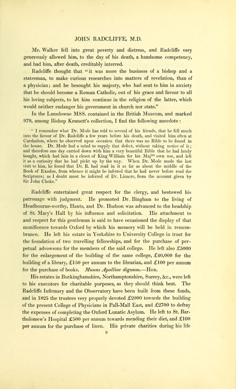 Mr- Walker fell into great poverty and distress, and Radcliffe very generously allowed him, to the day of his death, a handsome competency, and had him, after death, creditably interred. Radcliffe thought that  it was more the business of a bishop and a statesman, to make curious researches into matters of revelation, than of a physician; and he besought his majesty, who had sent to him in anxiety that he should become a Roman Catholic, out of his grace and favour to all his loving subjects, to let him continue in the religion of the latter, which would neither endanger his government in church nor state. In the Lansdowne MSS. contained in the British Museum, and marked 979, among Bishop Kennett's collection, I find the following anecdote:  I remember what Dr. Made has told to several of his friends, that he fell much into the favour of Dr. Radcliffe a few years before his death, and visited him often at Carshalton, where he observed upon occasion that there was no Bible to be found in the house. Dr. Mede had a mind to supply that defect, without taking notice of it; and therefore one day carried down with him a very beautiful Bible that he had lately bought, which had lain in a closet of King William for his Maj^^ own use, and left it as a curiosity that he had pickt up by the vi'ay. When Dr. Mede made the last visit to him, he found that Dr. R. had read in it as far as about the middle of the Book of Exodus, from whence it might be infen'ed that he had never before read the Scriptures; as I doubt must be inferred of Dr. Linacre, from the account given by Sir John Cheke. Radcliffe entertained great respect for the clergy, and bestowed his patronage with judgment. He promoted Dr. Bingham to the living of Headbourne-worthy, Hants, and Dr. Hudson was advanced to the headship of St. Mary's Hall by his influence and solicitation. His attachment to and respect for this gentleman is said to have occasioned the display of that munificence towai'ds Oxford by which his memory will be held in remem- brance. He left his estate in Yorkshire to University College in trust for the foundation of two travelling fellowships, and for the purchase of per- petual advowsons for the members of the said college. He left also £5000 for the enlargement of the building of the same college, £40,000 for the building of a library, £150 per annum to the librarian, and £100 per annum for the purchase of books. Muiais Apolline dignum.—Hor. His estates in Buckinghamshire, Northamptonshire, Surrey, &c., were left to his executors for charitable purposes, as they should think best. The Radcliffe Infirmary and the Observatory have been built from these funds, and in 1825 the trustees very properly devoted £2000 towards the building of the present College of Physicians in Pall-Mall East, and £2700 to defray the expenses of completing the Oxford Lunatic Asylum. He left to St. Bar- tholomew's Hospital £500 per annum towards mending their diet, and £100 per annum for the purchase of linen. His private charities during his life