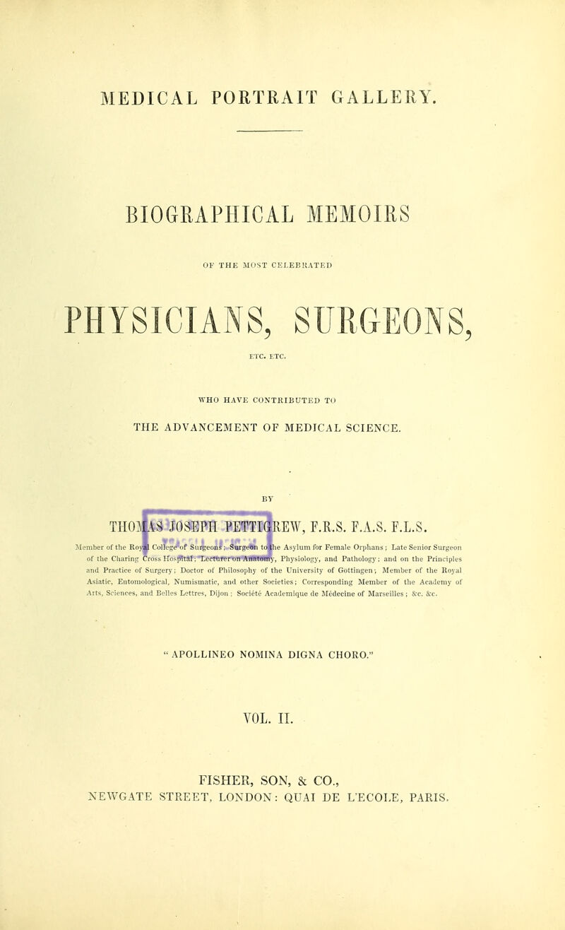 MEDICAL PORTRAIT GALLERY. BIOGRAPHICAL MEMOIRS OF THE MOST CELEBRATED PHYSICIANS, SURGEONS WHO HAVE CONTRIBUTED TO THE ADVANCEMENT OF MEDICAL SCIENCE. THOlili^JOSEPH PETTIGREW, F.R.S. F.A.S. F.L.S. Member of the Ro« CoUege^of Surgeons; Surgeon to the Asylum for Female Orphans; Late Senior Surgeon of the Charing Cross HosjTital: lecturer on Anatomy, Physiology, and Pathology; and on the Principles and Practice of Surgery; Doctor of Pliilosoijhy of the University of Gbttingen; Member of the Royal Asiatic, Entomological, Numismatic, and other Societies; Corresponding Member of the Academy of Arts, Sciences, and Belles Lettres, Dijon ; Societe Academique de Medecine of Marseilles; &c. &c.  APOLLINEO NOMINA DIGNA CHORO. VOL. II. FISHER, SON, & CO., NEWGATE STREET, LONDON: QUAI DE L'ECOLE, PARIS.