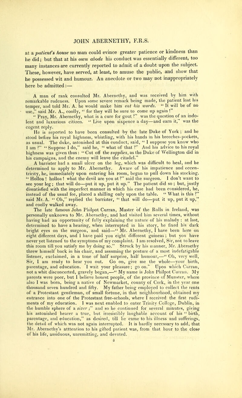 at a patient's house no man could evince greater patience or kindness than he did; but that at his own abode his conduct was essentially different, too many instances are currently reported to admit of a doubt upon the subject. These, however, have served, at least, to amuse the pubUc, and show that he possessed wit and humour. An anecdote or two may not inappropriately here be admitted:— A man of rank consulted Mr. Abernetliy, and was received by him with remarkable rudeness. Upon some severe remark being made, the patient lost Ins temper, and told Mr. A. he would make him eat his words.  It will be of no use,'.' said Mr. A., coolly,  for they will be sure to come up again !  Pray, Mr. Abernethy, what is a cure for gout ? was the question of an indo- lent and luxurious citizen.  Live upon sixpence a day—and earn it, was the cogent reply. He is reported to have been consulted by the late Duke of York ; and he stood before his royal highness, whistling, with his hands in his breeches-pockets, as usual. The duke, astonished at this conduct, said,  I suppose you know who I am ?  Suppose 1 do, said he,  what of that ?' And his advice to his royal highness was given thus : Cut oif the supplies, as the Duke of Wellington did in his campaigns, and the enemy will leave the citadel. A barrister had a small ulcer on the leg, which was difficult to heal, and he determined to apply to Mr. Abernethy. Aware of his impatience and eccen- tricity, he, immediately upon entering his room, began to pull down his stocking.  Holloa ! holloa ! what the devil are you at? said the surgeon. I don't want to see your leg; that will do—put it up, put it up. The patient did so ; but, justly dissatisfied with the imperfect manner in which his case had been considered, he, instead of the usual fee, placed a shilling only upon the table.  What is this ? said Mr. A.  Oh, replied the barrister,  that will do—put it up, put it up, and coolly walked away. The late famous John Philpot Curran, Master of the Rolls in Ireland, was personally unknown to Mr. Abernethy, and had visited him several times, without having had an opportunity of fully explaining the nature of his malady : at last, determined to have a hearing, when interrupted in his story, he fixed his dark bright eyes on the surgeon, and said— Mr. Abernethy, I have been here on eight different days, and I have paid you eight different guineas ; but you have never yet listened to the symptoms of my complaint. I am resolved. Sir, not to leave this room till you satisfy me by doing so. Struck by his manner, Mr. Abernethy threw himself back in his chair, and assuming the posture of a most indefatigable listener, exclaimed, in a tone of half surprise, half humour,— Oh, very well, Sir, I am ready to hear you out. Go on, give me the whole—your birth, paientage, and education. I wait your pleasure; go on. Upon which Curran, not a whit disconcerted, gravely began,— My name is John Philpot Cuiran. My parents were poor, but I believe honest people, of the province of Munster, where also I was born, being a native of Newmarket, county of Cork, in the year one thousand seven hundred and fifty. My father being employed to collect the rents of a Protestant gentleman, of small fortune, in that neighbourhood, obtained my entrance into one of the Protestant free-schools, where I received the first rudi- ments of my education. I was next enabled to enter Trinity College, Dublin, in the humble sphere of a sizer ; and so he continued for several minutes, giving his astonished hearer a true, but irresistibly laughable account of his  birth, parentage, and education, as desired, till he came to his illness and sufferings, the detail of which was not again interrupted. It is hardly necessary to add, that Mr. Abernethy's atttention to his gifted patient was, from that hour to the close of his life, assiduous, unremitting, and devoted. a