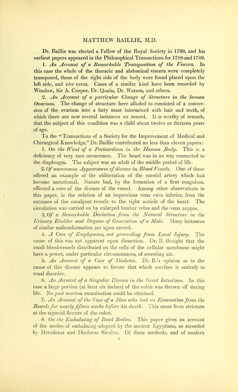 Dr. Baillie was elected a Fellow of the Royal Society in 1789, and his earliest papers appeared in the Philosophical Transactions for 1788 and 1789. 1. An Account of a Remarkable Transposition of the Viscera. In this case the whole of the thoracic and abdominal viscera were completely transposed, those of the right side of the body were found placed upon the left side, and vice versa. Cases of a similar kind have been recorded by Winslow, Sir A. Cooper, Dr. Quain, Dr. Watson, and others. 2. A7i Account of a particular Change of Structure in the human Ovarium. The change of structure here alluded to consisted of a conver- sion of the ovarium into a fatty mass intermixed with hair and teeth, of which there are. now several instances on record. It is worthy of remark, that the subject of this condition was a child about twelve or thirteen years of age. To the Transactions of a Society for the Improvement of Medical and Chirurgical Knowledge, Dr. Baillie contributed no less than eleven papers: 1. On the Want of a Pericardium in the Human Body. This is a deficiency of very rare occurrence. The heart was in no way connected to the diaphragm. The subject was an adult of the middle period of life. 2. Of uncommon Appearances of disease in Blood Vessels. One of these offered an example of the obliteration of the carotid artery which had become aneurismal. Nature had, by the formation of a firm coagulum, effected a cure of the disease of the vessel. Among other observations in this paper, is the relation of an impervious vena cava inferior, from the entrance of the emulgent vessels to the right auricle of the heart. The circulation was carried on by enlarged lumbar veins and the vena azygos. 3. Of a Retnarkahle Deviation from the Natural Structure in the Urinary Bladder and Organs of Generation of a Male. Many instances of similar malconformation are upon record. 4. A Case of Emphysema, not proceeding from Local Injury. The cause of this was not apparent upon dissection. Dr. B. thought that the small blood-vessels distributed on the cells of the cellular membrane might have a power, under particular circumstances, of secreting air. 5. An Account of a Case of Diabetes. Dr. B.'s opinion as to the cause of this disease appears to favour that which ascribes it entirely to renal disorder. 6. All Account of a Singular Disease in the Great Intestines. In this case a large portion (at least six inches) of the colon was thrown off during life. No jjost mortem examination could be obtained. 7. An Account of the Case of a 3Ian who had no Evacuation from the Bowels for nearly fifteen weeks before his death. This arose from stricture at the sigmoid flexure of the colon. 8. On the Embalming of Dead Bodies. This paper gives an account of the modes of embalming adopted by the ancient Egyptians, as recorded by Herodotus and Diodorus Siculus. Of these methods, and of modern