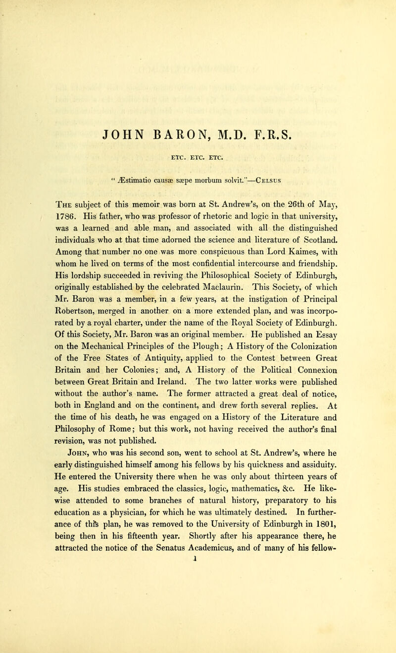 JOHN BARON, M.D. F.R.S. ETC. ETC. ETC.  ^stimatio causae saepe morbum solvit.—Celsus The subject of this memoir was born at St. Andrew's, on the 26th of May, 1786. His father, who was professor of rhetoric and logic in that university, was a learned and able man, and associated with all the distinguished individuals who at that time adorned the science and literature of Scotland. Among that number no one was more conspicuous than Lord Kaimes, with whom he lived on terms of the most confidential intercourse and friendship. His lordship succeeded in reviving the Philosophical Society of Edinburgh, originally established by the celebrated Maclaurin. This Society, of which Mr. Baron was a member, in a few years, at the instigation of Principal Robertson, merged in another on a more extended plan, and was incorpo- rated by a royal charter, under the name of the Royal Society of Edinburgh. Of this Society, Mr. Baron was an original member. He published an Essay on the Mechanical Principles of the Plough; A History of the Colonization of the Free States of Antiquity, applied to the Contest between Great Britain and her Colonies; and, A History of the Political Connexion between Great Britain and Ireland. The two latter works were published without the author's name. The former attracted a great deal of notice, both in England and on the continent, and drew forth several replies. At the time of his death, he was engaged on a History of the Literature and Philosophy of Rome; but this work, not having received the author's final revision, was not published. John, who was his second son, went to school at St. Andrew's, where he early distinguished himself among his fellows by his quickness and assiduity. He entered the University there when he was only about thirteen years of age. His studies embraced the classics, logic, mathematics, &c. He like- wise attended to some branches of natural history, preparatory to his education as a physician, for which he was ultimately destined. In further- ance of thfe plan, he was removed to the University of Edinburgh in 1801, being then in his fifteenth year. Shortly after his appearance there, he attracted the notice of the Senatus Academicus, and of many of his fellow- a