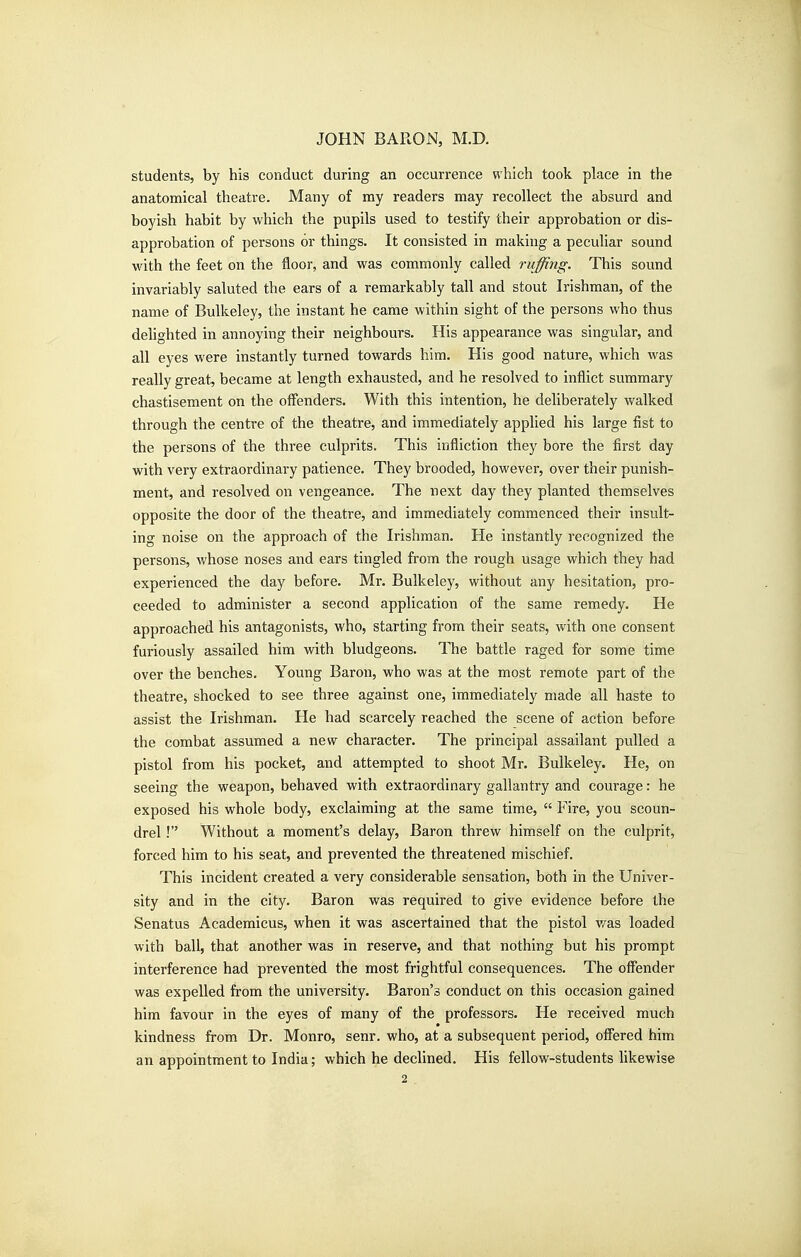 students, by his conduct during an occurrence which took place in the anatomical theatre. Many of my readers may recollect the absurd and boyish habit by which the pupils used to testify their approbation or dis- approbation of persons or things. It consisted in making a peculiar sound with the feet on the floor, and was commonly called ruffing. This sound invariably saluted the ears of a remarkably tall and stout Irishman, of the name of Bulkeley, the instant he came within sight of the persons who thus dehghted in annoying their neighbours. His appearance was singular, and all eyes were instantly turned towards him. His good nature, which was really great, became at length exhausted, and he resolved to inflict summary chastisement on the oflenders. With this intention, he deliberately walked through the centre of the theatre, and immediately applied his large fist to the persons of the three culprits. This infliction they bore the first day with very extraordinary patience. They brooded, however, over their punish- ment, and resolved on vengeance. The next day they planted themselves opposite the door of the theatre, and immediately commenced their insult- ing noise on the approach of the Irishman. He instantly recognized the persons, whose noses and ears tingled from the rough usage which they had experienced the day before. Mr. Bulkeley, without any hesitation, pro- ceeded to administer a second application of the same remedy. He approached his antagonists, who, starting from their seats, with one consent furiously assailed him with bludgeons. The battle raged for some time over the benches. Young Baron, who was at the most remote part of the theatre, shocked to see three against one, immediately made all haste to assist the Irishman. He had scarcely reached the scene of action before the combat assumed a new character. The principal assailant pulled a pistol from his pocket, and attempted to shoot Mr. Bulkeley. He, on seeing the weapon, behaved with extraordinary gallantry and courage: he exposed his whole body, exclaiming at the same time,  Fire, you scoun- drel ! Without a moment's delay, Baron threw himself on the culprit, forced him to his seat, and prevented the threatened mischief. This incident created a very considerable sensation, both in the Univer- sity and in the city. Baron was required to give evidence before the Senatus Academicus, when it was ascertained that the pistol v/as loaded with ball, that another was in reserve, and that nothing but his prompt interference had prevented the most frightful consequences. The offender was expelled from the university. Baron's conduct on this occasion gained him favour in the eyes of many of the professors. He received much kindness from Dr. Monro, senr. who, at a subsequent period, offered him an appointment to India; which he declined. His fellow-students likewise