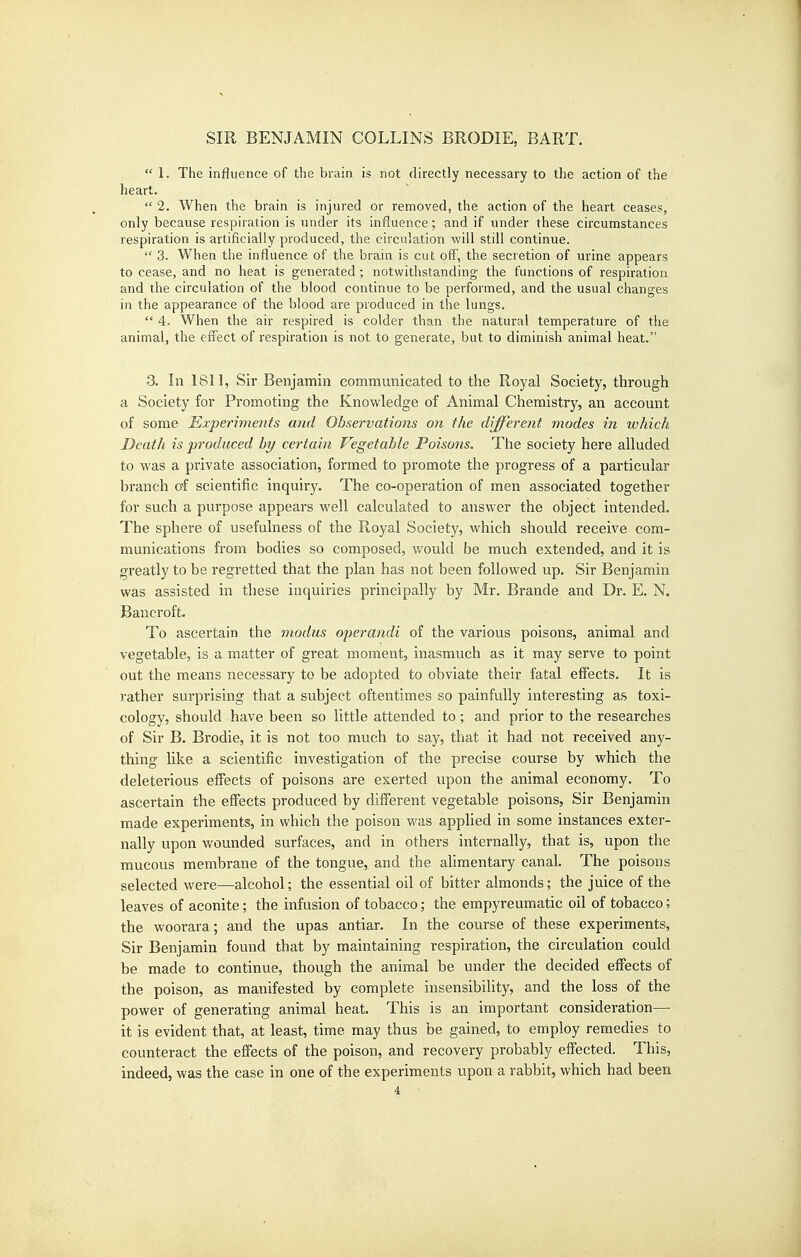  1. The influence of the brain is not directly necessary to the action of the heart.  2. When the brain is injured or removed, the action of the heart ceases, only because respiration is under its influence; and if under these circumstances respiration is artificially produced, the circulation will still continue.  3. When the influence of the brain is cut off, the secretion of urine appears to cease, and no heat is generated; notwithstanding the functions of respiration and the circulation of the blood continue to be performed, and the usual changes in the appearance of the blood are produced in the lungs.  4. When the air respired is colder than the natural temperature of the animal, the eff'ect of respiration is not to generate, but to diminish animal heat. 3. In 1811, Sir Benjamin communicated to the Royal Society, through a Society for Promoting the Knowledge of Animal Chemistry, an account of some Experiments and Observations on the different modes in which Death is produced by certain Vegetable Poisons. The society here alluded to was a private association, formed to promote the progress of a particular branch of scientific inquiry. The co-operation of men associated together for such a purpose appears well calculated to answer the object intended. The sphere of usefulness of the Royal Society, which should receive com- munications from bodies so composed, would be much extended, and it is greatly to be regretted that the plan has not been followed up. Sir Benjamin was assisted in these inquiries principally by Mr. Brande and Dr. E. N. Bancroft. To ascertain the modus operandi of the various poisons, animal and vegetable, is a matter of great moment, inasmuch as it may serve to point out the means necessary to be adopted to obviate their fatal effects. It is rather surprising that a subject oftentimes so painfully interesting as toxi- cology, should have been so little attended to; and prior to the researches of Sir B. Brodie, it is not too much to say, that it had not received any- thing like a scientific investigation of the precise course by which the deleterious efifects of poisons are exerted upon the animal economy. To ascertain the effects produced by different vegetable poisons, Sir Benjamin made experiments, in which the poison was applied in some instances exter- nally upon wounded surfaces, and in others internally, that is, upon the mucous membrane of the tongue, and the alimentary canal. The poisons selected were—alcohol; the essential oil of bitter almonds; the juice of the leaves of aconite; the infusion of tobacco; the empyreumatic oil of tobacco; the woorara; and the upas antiar. In the course of these experiments. Sir Benjamin found that by maintaining respiration, the circulation could be made to continue, though the animal be under the decided effects of the poison, as manifested by complete insensibility, and the loss of the power of generating animal heat. This is an important consideration— it is evident that, at least, time may thus be gained, to employ remedies to counteract the effects of the poison, and recovery probably effected. This, indeed, was the case in one of the experiments upon a rabbit, which had been