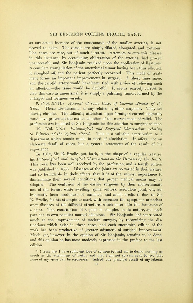 as any actual increase of the anastomosis of the smaller arteries, is not proved to exist. The vessels are simply dilated, elongated, and tortuous. The cases are rare, but of much interest. Attempts to cure this disease in this instance, by occasioning obliteration of the arteries, had proved' unsuccessful, and Sir Benjamin resolved upon the application of ligatures. A complete strangulation of the aneurismal tumor having been thus effected, it sloughed off, and the patient perfectly recovered. This mode of treat- ment forms an important improvement in surgery. A short time since, and the carotid artery would have been tied, with a view of relieving such an aflPection—the issue would be doubtful. It seems scarcely correct to view this case as aneurismal, it is simply a pulsating tumor, formed by the enlarged and tortuous vessels. 9. (Vol. XVII.) AKcou'iit of some Cases of Chronic Abscess of the Tibia. These are dissimilar to any related by other surgeons. They are strictly chronic. The difficulty attendant upon forming a correct diagnosis, must have prevented the earlier adoption of the correct mode of relief. The profession are indebted to Sir Benjamin for this addition to surgical science. 10. (Vol. XX.) Pathological and Surgical Observations relating to Injuries of the Spinal Chord. This is a valuable contribution to a department which stands much in need of elucidation. It offers, not an elaborate detail of cases, but a general statement of the result of his experience. In 1818, Sir B. Brodie put forth, in the shape of a regular treatise, his Pathological and Surgical Observations on the Diseases of the Joints. This work hus been well received by the profession, and a fourth edition was published in 1836. Diseases of the joints are so varied in their nature, and so formidable in their elfects, that it is of the utmost importance to discriminate their several conditions, that proper medical means may be adopted. The confusion of the earlier surgeons by their indiscriminate use of the terms, white swelling, spina ventosa, scrofulous joint, &c., has frequently been productive of mischief; and much credit is due to Sir B. Brodie, for his attempts to mark with precision the symptoms attendant upon diseases of the different structures which enter into the formation of a joint. The constitution of a joint is complex in its nature, and each part has its own peculiar morbid affections. Sir Benjamin has contributed much to the improvement of modern surgery, by recognizing the dis- tinctions which exist in these cases, and each successive edition of the work has been productive of greater advances of surgical improvement. Much yet, however, in the opinion of Sir Benjamin, remains to be done, and this opinion he has most modestly expressed in the preface to the last edition.  I trust that I have sufficient love of science to lead me to desire nothing so much as the attainment of truth; and that I am not so vain as to believe that none of my views can be erroneous. Indeed, one principal result of my labours