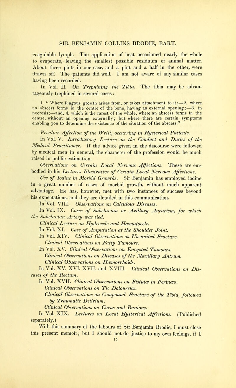 coagulable lymph. The application of heat occasioned nearly the whole to evaporate, leaving the smallest possible residuum of animal matter. About three pints in one case, and a pint and a half in the other, were drawn off. The patients did well. I am not aware of any similar cases having been recorded. In Vol. 11. On Trephining the Tibia. The tibia may be advan- tageously trephined in several cases : 1.  Where fungous growth arises from, or takes attachment to it;—2. where an abscess forms in tlie centre of the bone, having an external opening;—3. in necrosis;—and, 4. which is the rarest of the whole, where an abscess forms in the centre, without an opening externally; but where there are certain symptoms enabling you to determine the existence of the situation of the abscess. Peculiar Affection of the Wrist, occurring in Hysterical Patients. In Vol. V. Introductory Lecture on the Conduct and Duties of the Medical Practitioner. If the advice given in the discourse were followed by medical men in general, the character of the profession would be much raised in public estimation. Observations on Certain Local Nervous Affections. These are em- bodied in his Lectures Illustrative of Certain Local Nervous Affections. Use of Iodine in 3Iorbid Growths. Sir Benjamin has employed iodine in a great number of cases of morbid growth, without much apparent advantage. He has, however, met with two instances of success beyond his expectations, and they are detailed in this communication. In Vol. VIII. Observations on Calculous Diseases. In Vol. IX. Cases of Subclavian or Axillary Aneurism, for ivhich the Suhclavia7i Artery was tied. Clinical Lecture on Hydrocele and Hcematocele. In Vol. XI. Case of Amputation at the Shoulder Joint. In Vol. XIV. Clinical Observations on Un-united Fracture. Clinical Observations on Fatty Tumours. In Vol. XV. Clinical Observations on Encysted Tumours. Clinical Observations on Diseases of the Maxillary Antrum. Clinical Observations on Haemorrhoids, In Vol. XV. XVI. XVII. and XVIII. Clinical Observations on Dis- eases of the Rectum. In Vol. XVII. Clinical Observations on Fistulas in Perinceo. Clinical Observations on Tic Doloureux. Clinical Observations on Compound Fracture of the Tibia, followed by Traumatic Delirium. Clinical Observations on Corns and Bu7iions. In Vol. XIX. Lectures on Local Hysterical Affections. (Published separately.) With this summary of the labours of Sir Benjamin Brodie, I must close this present memoir; but I should not do justice to my own feelings, if I