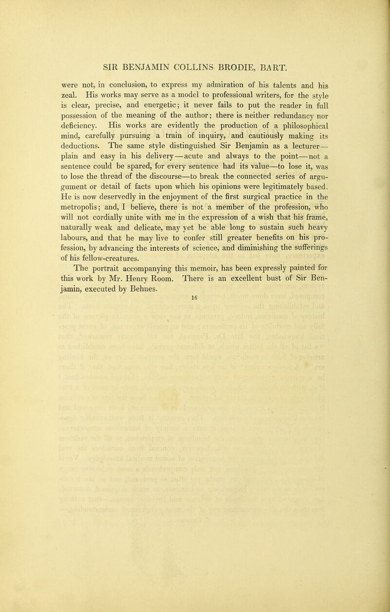 were not, in condusion, to express my admiration of his talents and his zeal. His works may serve as a model to professional writers, for the style is clear, precise, and energetic; it never fails to put the reader in full possession of the meaning of the author; there is neither redundancy nor deficiency. His works are evidently the production of a philosophical mind, carefully pursuing a train of inquiry, and cautiously making its deductions. The same style distinguished Sir Benjamin as a lecturer— plain and easy in his delivery—acute and always to the point—not a sentence could be spared, for every sentence had its value—to lose it, was to lose the thread of the discourse—to break the connected series of argu- gument or detail of facts upon which his opinions were legitimately based. He is now deservedly in the enjoyment of the first surgical practice in the metropolis; and, I believe, there is not a member of the profession, who will not cordially unite with me in the expression of a wish that his frame, naturally weak and delicate, may yet be able long to sustain such heavy labours, and that he may live to confer still greater benefits on his pro- fession, by advancing the interests of science, and diminishing the sufferings of his fellow-creatures. The portrait accompanying this memoir, has been expressly painted for this work by Mr. Henry Room. There is an excellent bust of Sir Ben- jamin, executed by Behnes.