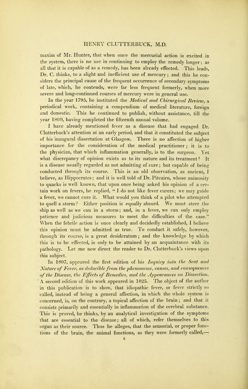 maxim of Mr. Hunter, that when once the mercurial action is excited in the system, there is no use in continuing to employ the remedy longer; as all that it is capable of as a remedy, has been already effected. This leads, Dr. C. thinks, to a slight and inefficient use of mercury; and this he con- siders the principal cause of the frequent occurrence of secondary symptoms of late, which, he contends, were far less frequent formerly, when more severe and long-continued courses of mercury were in general use. In the year 1795, he instituted the Medical and Chirurgical Review, a periodical work, containing a compendium of medical Hterature, foreign and domestic. This he continued to publish, without assistance, till the year 1809, having completed the fifteenth annual volume. I have already mentioned fever as a disease that had engaged Dr. Clutterbuck's attention at an early period, and that it constituted the subject of his inaugural dissertation at Glasgow. There is no affection of higher importance for the consideration of the medical practitioner; it is to the physician, that which inflammation generally, is to the surgeon. Yet what discrepancy of opinion exists as to its nature and its treatment I It is a disease usually regarded as not admitting of cure; but capable of being conducted through its course. This is an old observation, as ancient, I believe, as Hippocrates; and it is well told of Dr. Pitcairn, whose animosity to quacks is well known, that upon once being asked his opinion of a cer- tain work on fevers, he replied,  I do not like fever curers; we may guide a fever, we cannot cure it. What would you think of a pilot who attempted to quell a storm ? Either position is equally absurd. We must steer the ship as well as we can in a storm; and, in a fever, we can only employ patience and judicious measures to meet the difficulties of the case. When the febrile action is once clearly and decidedly established, I believe this opinion must be admitted as true. To conduct it safely, however, through its course, is a great desideratum; and the knowledge by which this is to be effected, is only to be attained by an acquaintance with its pathology. Let me now direct the reader to Dr. Clutterbuck's views upon this subject. In 1807, appeared the first edition of his Inquiry into the Seat and Nature of Fever, as deducihle from the phenomena, causes, and consequences of the Disease, the Effects of Remedies, a,nd the Appearances on Dissection. A second edition of this work appeared in 1825. The object of the author in this publication is to show, that idiopathic fever, or fever strictly so called, instead of being a general affection, in which the whole system is concerned, is, on the contrary, a topical affection of the brain; and that it consists primarily and essentially in inflammation of the cerebral substance. This is proved, he thinks, by an analytical investigation of the symptoms that are essential to the disease; all of which, refer themselves to this organ as their source. Thus he alleges, that the sensorial, or proper func- tions of the brain, the animal functions, as they were formerly called,—