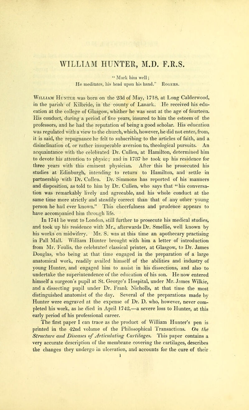 WILLIAM HUNTER, M.D. F.R.S.  Mark him well; He meditates, his head upon his hand. Rogers. William Hunter was born on the 23d of May, 1718, at Long Caldervvood, in the parish of Kilbride, in the county of Lanark. He received his edu- cation at the college of Glasgow, whither he was sent at the age of fourteen. His conduct, during a period of five years, insured to him the esteem of the professors, and he had the reputation of being a good scholar. His education was regulated with a view to the church, which, however, he did not enter, from, it is said, the repugnance he felt to subscribing to the articles of faith, and a disinclination of, or rather insuperable aversion to, theological pursuits. An acquaintance with the celebrated Dr. Cullen, at Hamilton, determined him to devote his attention to physic; and in 1737 he took up his residence for three years with this eminent physician. After this he prosecuted his studies at Edinburgh, intending to return to Hamilton, and settle in partnership with Dr. Cullen. Dr. Simmons has reported of his manners and disposition, as told to him by Dr. Cullen, who says that  his conversa- tion was remarkably lively and agreeable, and his whole conduct at the same time more strictly and steadily correct than that of any other young person he had ever known. This cheerfulness and prudence appears to have accompanied him through life. In 1741 he went to London, still further to prosecute his medical studies, and took up his residence with Mr., afterwards Dr. Smellie, well known by his works on midwifery. Mr. S. was at this time an apothecary practising in Pall Mall. William Hunter brought with him a letter of introduction from Mr. Foulis, the celebrated classical printer, at Glasgow, to Dr. James Douglas, who being at that time engaged in the preparation of a large anatomical work, readily availed himself of the abilities and industry of young Hunter, and engaged him to assist in his dissections, and also to undertake the superintendence of the education of his son. He now entered himself a surgeon's pupil at St. George's Hospital, under Mr. James Wilkie, and a dissecting pupil under Dr. Frank Nicholls, at that time the most distinguished anatomist of the day. Several of the preparations made by Hunter were engraved at the expense of Dr. D. who, however, never com- pleted his work, as he died in April 1742,—a severe loss to Hunter, at this early period of his professional career. The first paper I can trace as the product of William Hunter's pen is printed in the 4'2nd volume of the Philosophical Transactions. On the Structure and Diseases of Articulating Cartilages. This paper contains a very accurate description of the membrane covering the cartilages, describes the changes they undergo in ulceration, and accounts for the cure of their