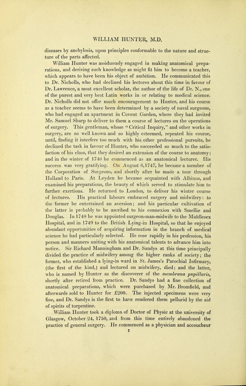 diseases by anchylosis, upon principles conformable to the nature and struc- ture of the parts affected. William Hunter was assiduously engaged in making anatomical prepa- rations, and deriving such knowledge as might fit him to become a teacher, which appears to have been his object of ambition. He communicated this to Dr. NichoUs, who had declined his lectures about this time in favour of Dr. Lawrence, a most excellent scholar, the author of the life of Dr. N., one of the purest and very best Latin works in or relating to medical science. Dr. NichoUs did not offer much encouragement to Hunter, and his course as a teacher seems to have been determined by a society of naval surgeons, who had engaged an apartment in Covent Garden, where they had invited Mr. Samuel Sharp to deliver to them a course of lectures on the operations of surgery. This gentleman, whose  Critical Inquiry, and other works in surgery, are so well known and so highly esteemed, repeated his course, until, finding it interfere too much with his. other professional pursuits, he declined the task in favour of Hunter, who succeeded so much to the satis- faction of his class, that they desired an extension of the course to anatomy; and in the winter of 1746 he commenced as an anatomical lecturer. His success was very gratifying. On August 6,1747, he became a member of the Corporation of Surgeons, and shortly after he made a tour through Holland to Paris. At Leyden he became acquainted with Albinus, and examined his preparations, the beauty of which served to stimulate him to further exertions. He returned to London, to deliver his winter course of lectures. His practical labours embraced surgery and midwifery: to the former he entertained an aversion; and his particular cultivation of the latter is probably to be ascribed to his connexion with Smellie and Douglas. In 1748 he was appointed surgeon-man-midwife to the Middlesex Hospital, and in 1749 to the British Lying-in Hospital, so that he enjoyed abundant opportunities of acquiring information in the branch of medical science he had particularly selected. He rose rapidly in his profession, his person and manners uniting with his anatomical talents to advance him into notice. Sir Richard Manningham and Dr. Sandys at this time principally divided the practice of midwifery among the higher ranks of society; the former, who established a lying-in ward in St. James's Parochial Infirmary, (the first of the kind,) and lectured on midwifery, died; and the latter, who is named by Hunter as the discoverer of the memhrana pupillaris, shortly after retired from practice. Dr. Sandys had a fine collection of anatomical preparations, which were purchased by Mr. Bromfield, and afterwards sold to Hunter for £200. The injected specimens were very fine, and Dr. Sandys is the first to have rendered them pellucid by the aid of spirits of turpentine. William Hunter took a diploma of Doctor of Physic at the university of Glasgow, October 24, 1750, and from this time entirely abandoned the practice of general surgery. He commenced as a physician and accoucheur