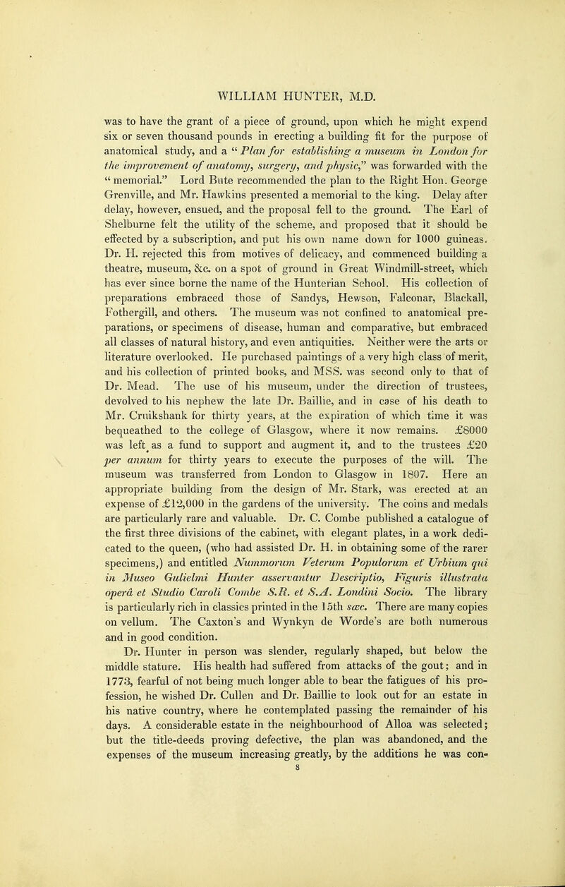 was to have the grant of a piece of ground, upon which he might expend six or seven thousand pounds in erecting a building fit for the purpose of anatomical study, and a  Plan for estahlishing a museum in London for the improvement of anatomy, surgery, and physic, was forwarded with the  memorial. Lord Bute recommended the plan to the Right Hon. George Grenville, and Mr, Hawkins presented a memorial to the king. Delay after delay, however, ensued, and the proposal fell to the ground. The Earl of Shelburne felt the utility of the scheme, and proposed that it should be effected by a subscription, and put his own name down for 1000 guineas. Dr. H. rejected this from motives of delicacy, and commenced building a theatre, museum, &c. on a spot of ground in Great Windmill-street, which has ever since borne the name of the Hunterian School. His collection of preparations embraced those of Sandys, Hewson, Falconar, Blackall, Fothergill, and others. The museum was not confined to anatomical pre- parations, or specimens of disease, human and comparative, but embraced all classes of natural history, and even antiquities. Neither were the arts or literature overlooked. He purchased paintings of a very high class of merit, and his collection of printed books, and MSS. was second only to that of Dr. Mead. The use of his museum, under the direction of trustees, devolved to his nephew the late Dr. Baillie, and in case of his death to Mr. Cruikshank for thirty years, at the expiration of which time it was bequeathed to the college of Glasgow, where it now remains. £8000 was left^as a fund to support and augment it, and to the trustees £20 per annum for thirty years to execute the purposes of the will. The museum was transferred from London to Glasgow in 1807. Here an appropriate building from the design of Mr. Stark, was erected at an expense of £12,000 in the gardens of the university. The coins and medals are particularly rare and valuable. Dr. C. Combe published a catalogue of the first three divisions of the cabinet, with elegant plates, in a work dedi- cated to the queen, (who had assisted Dr. H. in obtaining some of the rarer specimens,) and entitled Nummorum Veterum Populorum et' Urbium qui in Museo Gulielmi Hunter asservantur Descriptio, Figuris illustrata opera et Studio Caroli Combe S.R. et S.A. Londini Socio. The library is particularly rich in classics printed in the 15th scec. There are many copies on vellum. The Caxton's and Wynkyn de Worde's are both numerous and in good condition. Dr. Hunter in person was slender, regularly shaped, but below the middle stature. His health had suffered from attacks of the gout; and in 1773, fearful of not being much longer able to bear the fatigues of his pro- fession, he wished Dr. CuUen and Dr. Baillie to look out for an estate in his native country, where he contemplated passing the remainder of his days. A considerable estate in the neighbourhood of Alloa was selected; but the title-deeds proving defective, the plan was abandoned, and the expenses of the museum increasing greatly, by the additions he was con-