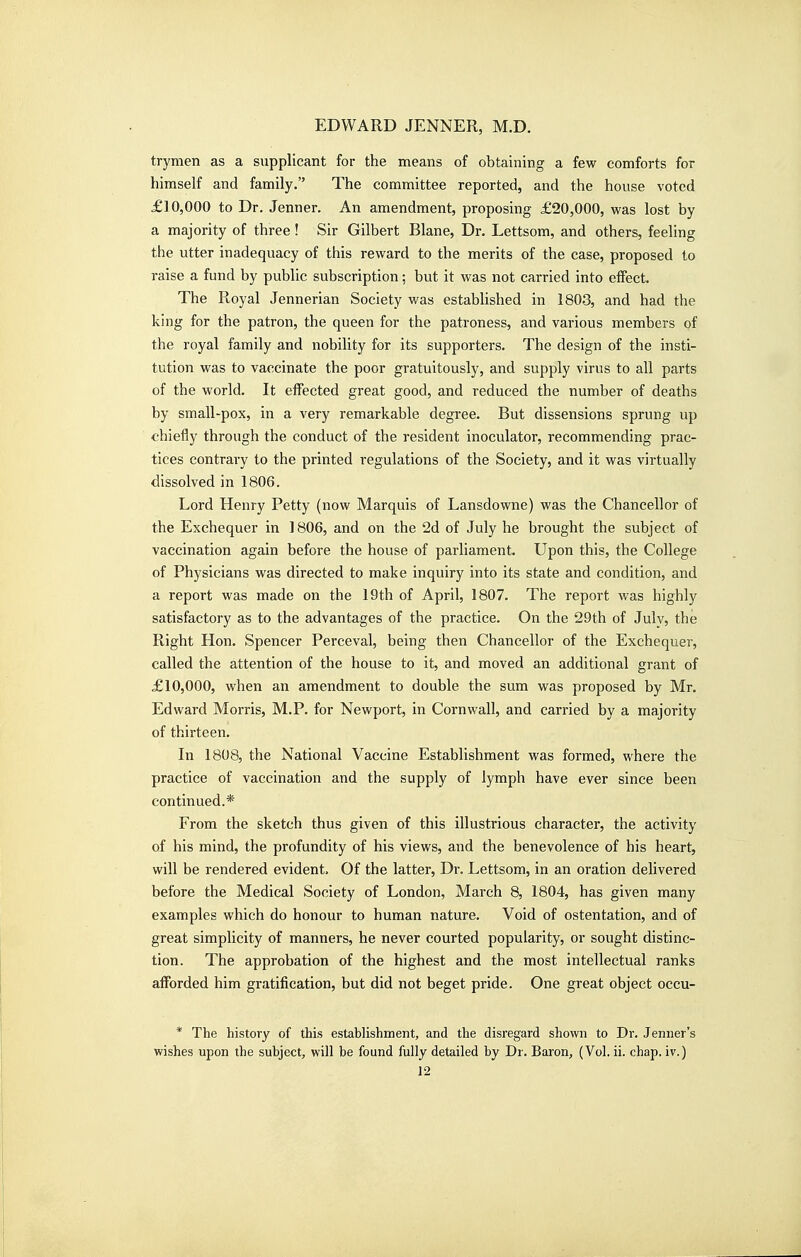 trymen as a supplicant for the means of obtaining a few comforts for himself and family. The committee reported, and the house voted £10,000 to Dr. Jenner. An amendment, proposing £20,000, was lost by a majority of three! Sir Gilbert Blane, Dr. Lettsom, and others, feeling the utter inadequacy of this reward to the merits of the case, proposed to raise a fund by public subscription; but it was not carried into effect. The Royal Jennerian Society was established in 1803, and had the king for the patron, the queen for the patroness, and various members of the royal family and nobility for its supporters. The design of the insti- tution was to vaccinate the poor gratuitously, and supply virus to all parts of the world. It effected great good, and reduced the number of deaths by small-pox, in a very remarkable degree. But dissensions sprung up chiefly through the conduct of the resident inoculator, recommending prac- tices contrary to the printed regulations of the Society, and it was virtually dissolved in 1806. Lord Henry Petty (now Marquis of Lansdowne) was the Chancellor of the Exchequer in 1806, and on the 2d of July he brought the subject of vaccination again before the house of parliament. Upon this, the College of Physicians was directed to make inquiry into its state and condition, and a report was made on the 19th of April, 1807. The report was highly satisfactory as to the advantages of the practice. On the 29th of Julv, the Right Hon. Spencer Perceval, being then Chancellor of the Exchequer, called the attention of the house to it, and moved an additional grant of £10,000, when an amendment to double the sum was proposed by Mr. Edward Morris, M.P. for Newport, in Cornwall, and carried by a majority of thirteen. In 1808, the National Vaccine Establishment was formed, where the practice of vaccination and the supply of lymph have ever since been continued.* From the sketch thus given of this illustrious character, the activity of his mind, the profundity of his views, and the benevolence of his heart, will be rendered evident. Of the latter. Dr. Lettsom, in an oration delivered before the Medical Society of London, March 8, 1804, has given many examples which do honour to human nature. Void of ostentation, and of great simplicity of manners, he never courted popularity, or sought distinc- tion. The approbation of the highest and the most intellectual ranks afforded him gratification, but did not beget pride. One great object occu- * The history of this establishment, and the disregard shown to Dr. Tenner's wishes upon the subject, will be found fully detailed by Dr. Baron, (Vol. ii. chap, iv.)