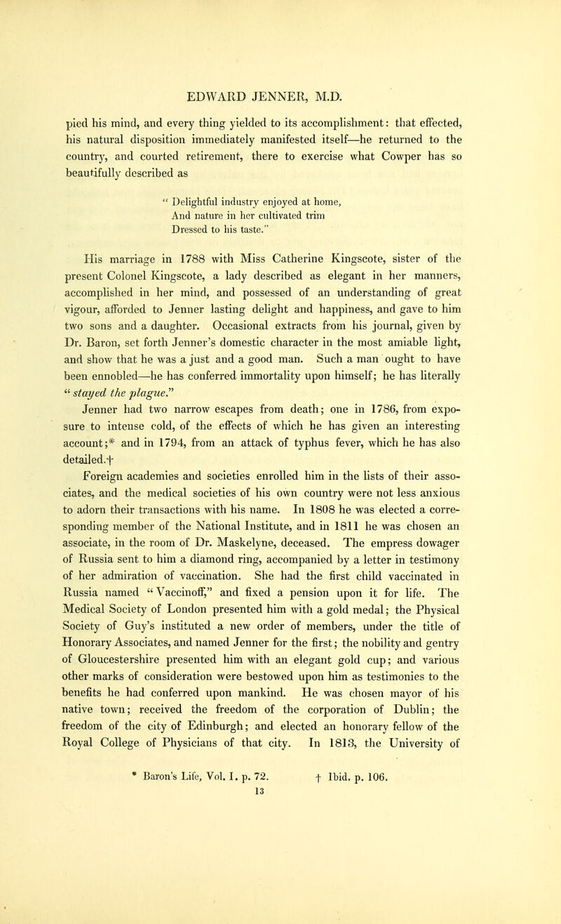 pied his mind, and every thing yielded to its accomplishment: that effected, his natural disposition immediately manifested itself—he retm-ned to the countrj', and courted retirement, there to exercise what Cowper has so beaut^ifuUy described as  Delightful industry enjoyed at home, And nature in her cultivated trim Dressed to his taste. His marriage in 1788 with Miss Catherine Kingscote, sister of the present Colonel Kingscote, a lady described as elegant in her manners, accomplished in her mind, and possessed of an understanding of great vigour, afforded to Jenner lasting delight and happiness, and gave to him two sons and a daughter. Occasional extracts from his journal, given by Dr. Baron, set forth Jenner's domestic character in the most amiable light, and show that he was a just and a good man. Such a man ought to have been ennobled—he has conferred immortality upon himself; he has literally  stayed the plague. Jenner had two narrow escapes from death; one in 1786, from expo- sure to intense cold, of the effects of which he has given an interesting account;* and in 1794, from an attack of typhus fever, which he has also detailed.t Foreign academies and societies enrolled him in the lists of their asso- ciates, and the medical societies of his own country were not less anxious to adorn their transactions with his name. In 1808 he was elected a corre- sponding member of the National Institute, and in 1811 he was chosen an associate, in the room of Dr. Maskelyne, deceased. The empress dowager of Russia sent to him a diamond ring, accompanied by a letter in testimony of her admiration of vaccination. She had the first child vaccinated in Russia named  Vaccinoff, and fixed a pension upon it for life. The Medical Society of London presented him with a gold medal; the Physical Society of Guy's instituted a new order of members, under the title of Honorary Associates, and named Jenner for the first; the nobility and gentry of Gloucestershire presented him with an elegant gold cup; and various other marks of consideration were bestowed upon him as testimonies to the benefits he had conferred upon mankind. He was chosen mayor of his native town; received the freedom of the corporation of Dublin; the freedom of the city of Edinburgh; and elected an honorary fellow of the Royal College of Physicians of that city. In 1813, the University of • Baron's Life, Vol. I. p. 72. t Ibid. p. 106.