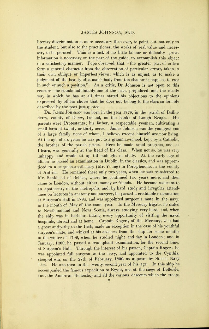 literary discrimination is more necessary than ever, to point out not only to the student, but also to the practitioner, the works of real value and neces- sary to be perused. This is a task of no little labour or difficulty—great information is necessary on the part of the guide, to accomplish this object in a satisfactory manner. Pope observed, that  the greater part of critics form a general character from the observation of particular errors, taken in their own oblique or imperfect views; which is as unjust, as to make a judgment of the beauty of a man's body from the shadow it happens to cast in such or such a position. As a critic, Dr. Johnson is not open to this censure—he stands indubitably one of the least prejudiced, and the manly way in which he has at all times stated his objections to the opinions expressed by others shows that he does not belong to the class so forcibly described by the poet just quoted. Dr. James Johnson was born in the year 1778, in the parish of Ballin- derry, county of Derry, Ireland, on the banks of Lough Neagh. His parents were Protestants; his father, a respectable yeoman, cultivating a small farm of twenty or thirty acres. James Johnson was the youngest son of a large family, none of whom, I believe, except himself, are now living. At the age of six years he was put to a grammar-school, kept by a Catholic, the brother of the parish priest. Here he made rapid progress, and, as I learn, was generally at the head of his class. When not so, he was very unhappy, and would sit up till midnight in study. At the early age of fifteen he passed an examination in Dublin, in the classics, and was appren- ticed to a surgeon-apothecary (Mr. Young) in Port-glenone, in the county of Antrim. He remained there only two years, when he was transferred to Mr. Bankhead of Belfast, where he continued two years more, and then came to London, without either money or friends. He became assistant to an apothecary in the metropolis, and, by hard study and irregular attend- ance on lectures in anatomy and surgery, he passed a creditable examination at Surgeon's Hall in 1798, and was appointed surgeon's mate in the navy, in the month of May of the same year. In the Mercury frigate, he sailed to Newfoundland and Nova Scotia, always studying very hard, and, when the ship was in harbour, taking every opportunity of visiting the naval hospitals, abroad and at home. Captain Rogers, of the Mercury, who had a great antipathy to the Irish, made an exception in the case of his youthful surgeon's mate, and winked at his absence from the ship for some months in the winter of 1799, when he studied night and day in London; and in January, 1800, he passed a triumphant examination, for the second time, at Surgeon's Hall. Through the interest of his patron. Captain Rogers, he was appointed full surgeon in the navy, and appointed to the Cynthia, sloop-of-war, on the 27th of February, 1800, as appears by Steel's Navy List. He was then in the twenty-second year of his age. In this ship he accompanied the famous expedition to Egypt, was at the siege of Belleisle, (not the American Belleisle,) and all the various descents which the troops