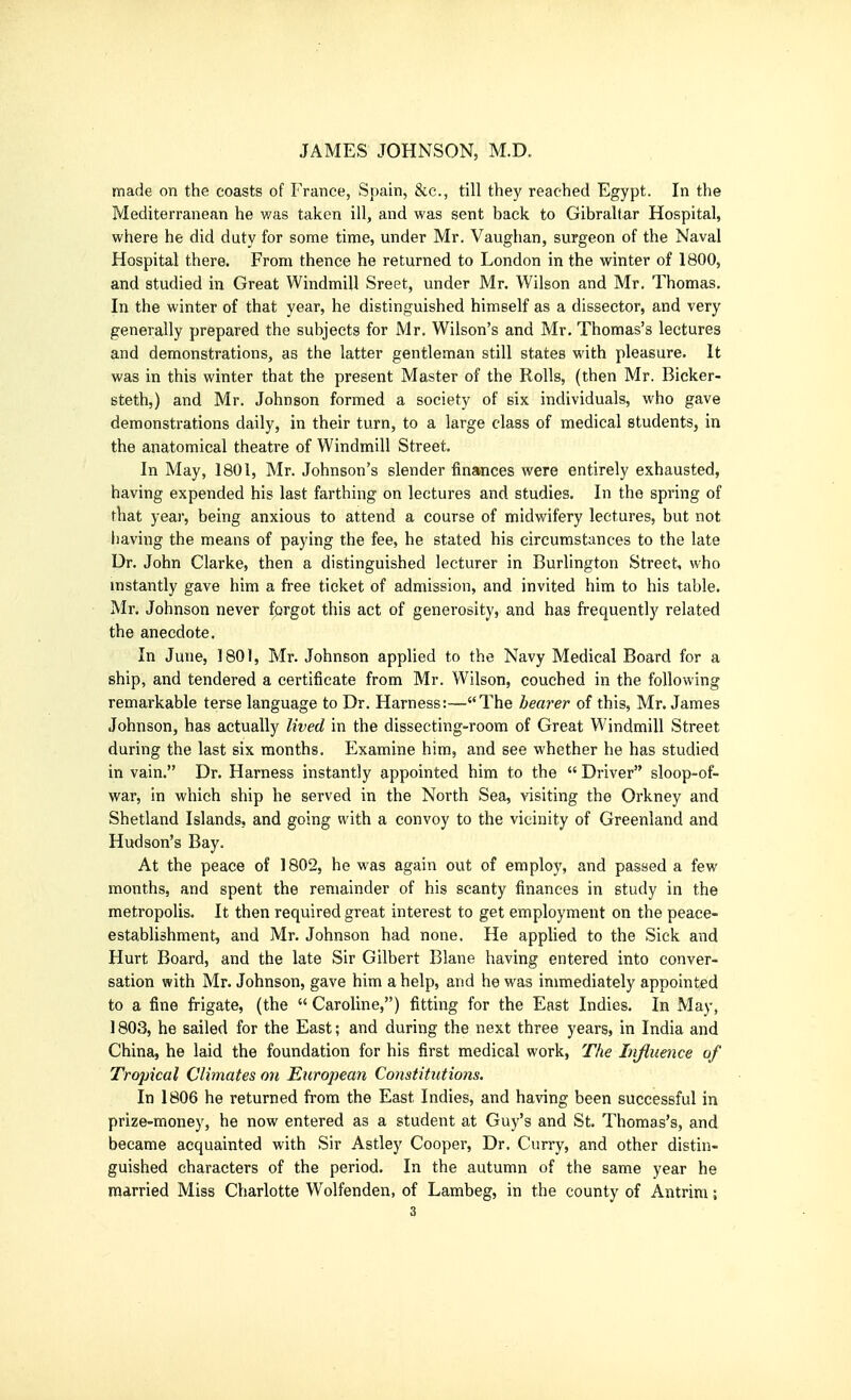 made on the coasts of France, Spain, &c., till they reached Egypt. In the Mediterranean he v/as taken ill, and was sent back to Gibraltar Hospital, where he did duty for some time, under Mr. Vaughan, surgeon of the Naval Hospital there. From thence he returned to London in the winter of 1800, and studied in Great Windmill Sreet, under Mr. Wilson and Mr. Thomas. In the winter of that year, he distinguished himself as a dissector, and very generally prepared the subjects for Mr. Wilson's and Mr, Thomas's lectures and demonstrations, as the latter gentleman still states with pleasure. It was in this winter that the present Master of the Rolls, (then Mr. Bicker- Btethj) and Mr. Johnson formed a society of six individuals, who gave demonstrations daily, in their turn, to a large class of medical students, in the anatomical theatre of Windmill Street. In May, 1801, Mr. Johnson's slender finsmces were entirely exhausted, having expended his last farthing on lectures and studies. In the spring of that year, being anxious to attend a course of midwifery lectures, but not having the means of paying the fee, he stated his circumstances to the late Dr. John Clarke, then a distinguished lecturer in Burlington Street, who instantly gave him a free ticket of admission, and invited him to his table. Mr. Johnson never forgot this act of generosity, and has frequently related the anecdote. In June, 1801, Mr. Johnson apphed to the Navy Medical Board for a ship, and tendered a certificate from Mr. Wilson, couched in the following remarkable terse language to Dr. Harness:—The hearer of this, Mr. James Johnson, has actually lived in the dissecting-room of Great Windmill Street during the last six months. Examine him, and see whether he has studied in vain. Dr. Harness instantly appointed him to the  Driver sloop-of- war, in which ship he served in the North Sea, visiting the Orkney and Shetland Islands, and going with a convoy to the vicinity of Greenland and Hudson's Bay. At the peace of 1802, he was again out of employ, and passed a few months, and spent the remainder of his scanty finances in study in the metropolis. It then required great interest to get employment on the peace- establishment, and Mr. Johnson had none. He applied to the Sick and Hurt Board, and the late Sir Gilbert Blane having entered into conver- sation with Mr. Johnson, gave him a help, and he was immediately appointed to a fine frigate, (the  Caroline,) fitting for the East Indies. In May, ] 803, he sailed for the East; and during the next three years, in India and China, he laid the foundation for his first medical work, The Influence of Tropical Climates on Eicropean Constitutions. In 1806 he returned from the East Indies, and having been successful in prize-money, he now entered as a student at Guy's and St. Thomas's, and became acquainted with Sir Astley Cooper, Dr. Curry, and other distin- guished characters of the period. In the autumn of the same year he married Miss Charlotte Wolfenden, of Lambeg, in the county of Antrim;