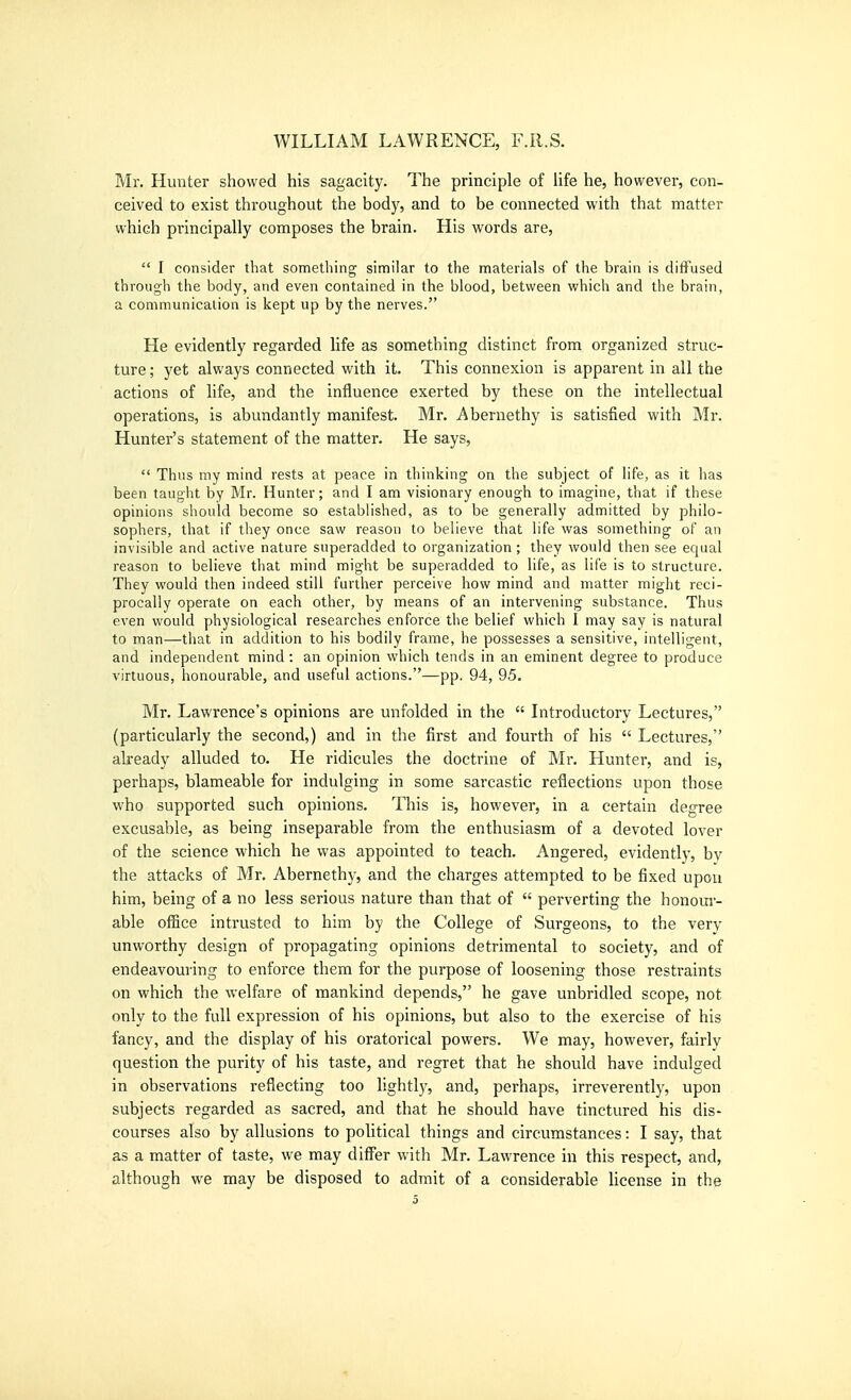 Mr. Hunter showed his sagacity. The principle of Ufe he, however, con- ceived to exist throughout the body, and to be connected with that matter which principally composes the brain. His words are,  I consider that sometliing similar to the materials of the brain is diffused through the body, and even contained in the blood, between which and the brain, a communication is kept up by the nerves. He evidently regarded life as something distinct from organized struc- ture ; yet always connected with it. This connexion is apparent in all the actions of life, and the influence exerted by these on the intellectual operations, is abundantly manifest. Mr. Abernethy is satisfied with Mr. Hunter's statement of the matter. He says,  Thus my mind rests at peace in thinking on the subject of life, as it has been tauglit by Mr. Hunter; and I am visionary enough to imagine, that if these opinions should become so established, as to be generally admitted by philo- sophers, that if they once saw reason to believe that life was something of an invisible and active nature superadded to organization; they would then see equal reason to believe that mind might be superadded to life, as lil'e is to structure. They would then indeed still further perceive how mind and matter might reci- procally operate on each other, by means of an intervening substance. Thus even would physiological researches enforce the belief which I may say is natural to man—that in addition to his bodily frame, he possesses a sensitive, intelligent, and independent mind: an opinion which tends in an eminent degree to produce virtuous, honourable, and useful actions.—pp. 94, 95. Mr. Lawrence's opinions are unfolded in the  Introductory Lectures, (particularly the second,) and in the first and fourth of his  Lectures, akeady alluded to. He ridicules the doctrine of Mr. Hunter, and is, perhaps, blameable for indulging in some sarcastic reflections upon those who supported such opinions. This is, however, in a certain degree excusable, as being inseparable from the enthusiasm of a devoted lover of the science which he was appointed to teach. Angered, evidently, bv the attacks of Mr. Abernethy, and the charges attempted to be fixed upon him, being of a no less serious nature than that of  perverting the honom- able office intrusted to him by the College of Surgeons, to the very unworthy design of propagating opinions detrimental to society, and of endeavouring to enforce them for the purpose of loosening those restraints on which the welfare of mankind depends, he gave unbridled scope, not only to the full expression of his opinions, but also to the exercise of his fancy, and the display of his oratorical powers. We may, however, fairly question the purity of his taste, and regret that he should have indulged in observations reflecting too lightly, and, perhaps, irreverently, upon subjects regarded as sacred, and that he should have tinctured his dis- courses also by allusions to political things and circumstances: I say, that as a matter of taste, we may differ with Mr. Lawrence in this respect, and, although we may be disposed to admit of a considerable license in the