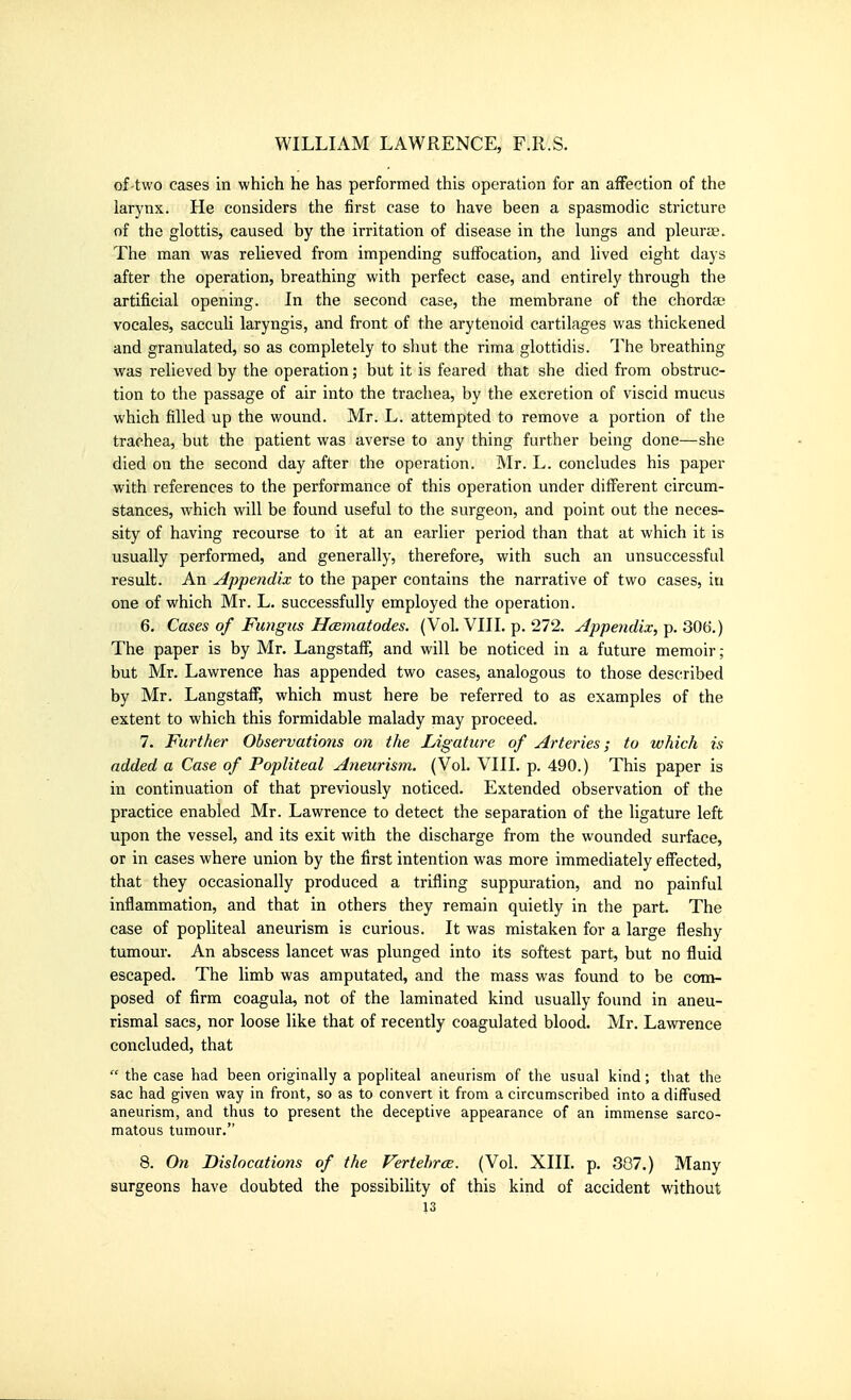 of-two cases in which he has performed this operation for an affection of the larynx. He considers the first case to have been a spasmodic stricture of the glottis, caused by the irritation of disease in the lungs and pleurae. The man was relieved from impending suffocation, and lived eight days after the operation, breathing with perfect ease, and entirely through the artificial opening. In the second case, the membrane of the chordae vocales, sacculi laryngis, and front of the arytenoid cartilages was thickened and granulated, so as completely to shut the rima glottidis. The breathing was relieved by the operation; but it is feared that she died from obstruc- tion to the passage of air into the trachea, by the excretion of viscid mucus which filled up the wound. Mr. L. attempted to remove a portion of the trachea, but the patient was averse to any thing further being done—she died on the second day after the operation. Mr. L. concludes his paper with references to the performance of this operation under different circum- stances, which will be found useful to the surgeon, and point out the neces- sity of having recourse to it at an earlier period than that at which it is usually performed, and generally, therefore, with such an unsuccessful result. An ylppendix to the paper contains the narrative of two cases, in one of which Mr. L. successfully employed the operation. 6. Cases of Fungus Hcematodes. (Vol. VIII. p. 272. Appendix,QQH.) The paper is by Mr. Langstaff, and will be noticed in a future memoir; but Mr. Lawrence has appended two cases, analogous to those described by Mr. Langstaff, which must here be referred to as examples of the extent to which this formidable malady may proceed. 7. Further Observations on the Ligature of Arteries; to which is added a Case of Popliteal Aneurism. (Vol. VIII. p. 490.) This paper is in continuation of that previously noticed. Extended observation of the practice enabled Mr. Lawrence to detect the separation of the ligature left upon the vessel, and its exit with the discharge from the wounded surface, or in cases where union by the first intention was more immediately effected, that they occasionally produced a trifling suppuration, and no painful inflammation, and that in others they remain quietly in the part. The case of popliteal aneurism is curious. It was mistaken for a large fleshy tumour. An abscess lancet was plunged into its softest part, but no fluid escaped. The limb was amputated, and the mass was found to be com- posed of firm coagula, not of the laminated kind usually found in aneu- rismal sacs, nor loose like that of recently coagulated blood. Mr. Lawrence concluded, that  the case had been originally a popliteal aneurism of the usual kind; that the sac had given way in front, so as to convert it from a circumscribed into a diffused aneurism, and thus to present the deceptive appearance of an immense sarco- matous tumour. 8. On Dislocations of the Vertehrce. (Vol. XIII. p. 307.) Many surgeons have doubted the possibility of this kind of accident without