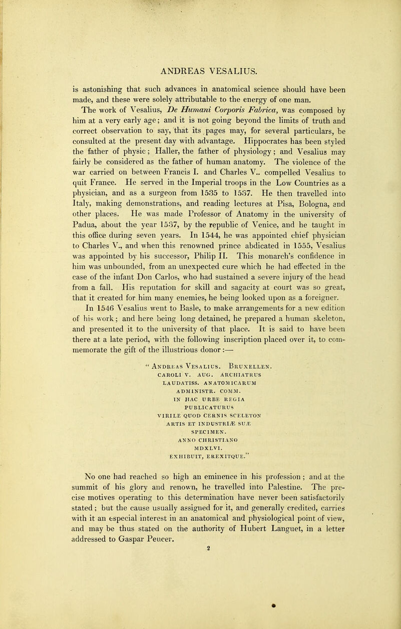 is astonishing that such advances in anatomical science should have been made, and these vs^ere solely attributable to the energy of one man. The work of Vesalius, De Humani Corporis Fabrica, was composed by him at a very early age; and it is not going beyond the limits of truth and correct observation to say, that its pages may, for several particulars, be consulted at the present day with advantage. Hippocrates has been styled the father of physic; Haller, the father of physiology; and Vesalius may fairly be considered as the father of human anatomy. The violence of the war carried on between Francis I. and Charles V.. compelled Vesalius to quit France. He served in the Imperial troops in the Low Countries as a physician, and as a surgeon from 1535 to 1537. He then travelled into Italy, making demonstrations, and reading lectures at Pisa, Bologna, and other places. He was made Professor of Anatomy in the university of Padua, about the year 1537, by the republic of Venice, and he taught in this office during seven years. In 1544, he was appointed chief physician to Charles V., and when this renowned prince abdicated in 1555, Vesalius was appointed by his successor, Philip II. This monarch's confidence in him was unbounded, from an unexpected cure which he had effected in the case of the infant Don Carlos, who had sustained a severe injury of the head from a fall. His reputation for skill and sagacity at court was so great, that it created for him many enemies, he being looked upon as a foreigner. In 1546 Vesalius went to Basle, to make arrangements for a new edition of his work; and here being long detained, he prepared a human skeleton, and presented it to the university of that place. It is said to have been there at a late period, with the following inscription placed over it, to com- memorate the gift of the illustrious donor:—  Andreas Vesalius. Bruxellen. caroli v. aug. archiatrus laudatiss. anatomicarum administr. comm. in hag urbe rkgia publicaturus virile quod cernis sceleton ARTis ET industries: sua; SPECIMEN. ANNO CHRISTIANO MDXLVI. EXHIBUIT, EREXITQUE. No one had reached so high an eminence in his profession ; and at the summit of his glory and renown, he travelled into Palestine. The pre- cise motives operating to this determination have never been satisfactorily stated; but the cause usually assigned for it, and generally credited, carries with it an especial interest in an anatomical and physiological point of view, and may be thus stated on the authority of Hubert Languet, in a letter addressed to Caspar Peucer.