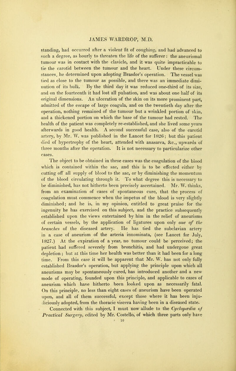 standing, had occurred after a violent fit of coughing, and had advanced to such a degree, as hourly to threaten the life of the sufferer: the aneurismal tumour was in contact with the clavicle, and it vs^as quite impracticable to tie the carotid betvpeen the tumour and the heart. Under these circum- stances, he determined upon adopting Brasdor's operation. The vessel was tied as close to the tumour as possible, and there was an immediate dimi- nution of its bulk. By the third day it was reduced one-third of its size, and on the fourteenth it had lost all pulsation, and was about one half of its original dimensions. An ulceration of the skin on its more prominent part, admitted of the escape of large coagula, and on the twentieth day after the operation, nothing remained of the tumour but a wrinkled portion of skin, and a thickened portion on which the base of the tumour had rested. The health of the patient was completely re-established, and she lived some years afterwards in good health. A second successful case, also of the carotid artery, by Mr. W. was published in the Lancet for 1826; but this patient died of hypertrophy of the heart, attended with anasarca, &c., upwards of three months after the operation. It is not necessary to particularize other cases. The object to be obtained in these cases was the coagulation of the blood which is contained within the sac, and this is to be effected either by cutting off all supply of blood to the sac, or by diminishing the momentum of the blood circulating through it. To what degree this is necessary to be diminished, has not hitherto been precisely ascertained. Mr. W. thinks, from an examination of cases of spontaneous cure, that the process of coagulation must commence when the impetus of the blood is very slightly diminished; and he is, in my opinion, entitled to great praise for the ingenuity he has exercised on this subject, and the practice subsequently established upon the views entertained by him in the relief of aneurisms of certain vessels, by the application of ligatures upon only one of the branches of the diseased artery. He has tied the subclavian artery in a case of aneurism of the arteria innominata, (see Lancet for July, 1827.) At the expiration of a year, no tumour could be perceived; the patient had suffered severely from bronchitis, and had undergone great depletion ; but at this time her health was better than it had been for a long time. From this case it will be apparent that Mr. W. has not only fully established Brasdor's operation, but applying the principle upon which all aneurisms may be spontaneously cured, has introduced another and a new mode of operating, founded upon this principle, and applicable to cases of aneurism which have hitherto been looked upon as necessarily fatal. On this principle, no less than eight cases of aneurism have been operated upon, and all of them successful, except those where it has been inju- diciously adopted, from the thoracic viscera having been in a diseased state. Connected with this subject, I must now allude to the Cyclopaedia oj Practical Surgery, edited by Mr. Costello, of which three parts only have