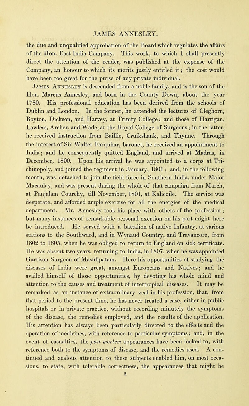 the due and unqualified approbation of the Board which regulates the affairs of the Hon. East India Company. This work, to which I shall presently direct the attention of the reader, was published at the expense of the Company, an honour to which its merits justly entitled it; the cost would have been too great for the purse of any private individual. James Annesley is descended from a noble family, and is the son of the Hon* Marcus Annesleyj and born in the County Down, about the year 1780i His professional education has been derived from the schools of Dubhn and London. In the former, he attended the lectures of Cleghom, Boyton, Dickson, and Harvey, at Trinity College; and those of Hartigan, Lawless, Archer, and Wade, at the Royal College of Surgeons; in the latter, he received instruction from BailHe, Cruikshank, and Thynne. Through the interest of Sir Walter Farquhar, baronet, he received an appointment to India; and he consequently quitted England, and arrived at Madras, in December, 1800. Upon his arrival he was appointed to a corps at Tri- chinopoly, and joined the regiment in Jatiuary, 1801; and, in the foUovsdng month, was detached to join the field force in Southern India, under Major Macaulay, and was present during the whole of that campaign from March, at Panjalam Courchy, till November, 1801, at Kalicoile. The service was desperate, and afforded ample exercise for all the energies of the medical department. Mr. Annesley took his place with others of the profession ; but many instances of remarkable personal exertion on his part might here be introduced. He served with a battalion of native Infantry, at various stations to the Southward, and in Wynaud Country, and Travancore, from 1802 to 1805, when he was obliged to return to England on sick certificate. He was absent two years, returning to India, in 1807, when he was appointed Garrison Surgeon of Masuhpatam. Here his opportunities of studying the diseases of India were great, amongst Europeans and Natives; and he availed himself of those opportunities, by devoting his whole mind and attention to the causes and treatment of intertropical diseases. It may be remarked as an instance of extraordinary zeal in his profession, that, from that period to the present time, he has never treated a case, either in public hospitals or in private practice, vdthout recording minutely the symptoms of the disease, the remedies employed, and the results of the application. His attention has always been particularly directed to the effects and the operation of medicines, with reference to particular symptoms; and, in the event of casualties, the post mortem appearances have been looked to, with reference both to the symptoms of disease, and the remedies used. A con- tinued and zealous attention to these subjects enabled him, on most occa- sions, to state, with tolerable correctness, the appearances that might be