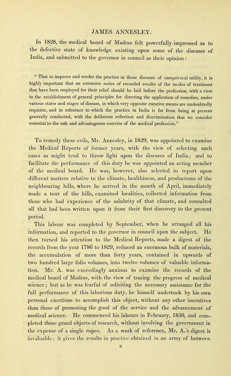 In 1828, the medical board of Madras felt powerfully impressed as to the defective state of knowledge existing upon some of the diseases of India, and submitted to the governor in council as their opinion:  That to improve and render the practice in those diseases of unequivocal utility, it is highly important that an extensive series of recorded results of the modes of treatment that have been employed for their relief should be laid before the profession, with a view to the establishment of general principles for directing the apphcation of remedies, under various states and stages of disease, in which very opposite curative means are undoubtedly requisite, and in reference to which the practice in India is far from being at present generally conducted, with the deliberate reflection and discrimination that we consider essential to the safe and advantageous exercise of the medical profession. To remedy these evils, Mr. Annesley, in 1829, was appointed to examine the Medical Reports of former years, vdth the view of selecting such cases as might tend to throw light upon the diseases of India; and to facilitate the performance of this duty he was appointed an acting member of the medical board. He was, however, also selected to report upon different matters relative to the climate, healthiness, and productions of the neighbouring hills, where he arrived in the month of April, immediately made a tour of the hills, examined localities, collected information from those who had experience of the salubrity of that climate, and consulted all that had been written upon it from their fii'st discovery to the present period. This laboiir was completed by September, when he arranged all his information, and reported to the governor in council upon the subject. He then turned his attention to the Medical Reports, made a digest of the records from the year 1786 to 1829, reduced an enormous bulk of materials, the accumulation of more than forty years, contained in upwards of two hundred large folio volumes, into twelve volumes of valuable informa- tion. Mr. A. was exceedingly anxious to examine the records of the medical board of Madras, Math the view of tracing the progress of medical science; but as he was fearful of soliciting the necessary assistance for the full performance of this laborious duty, he himself undertook by his ovra personal exertions to accomplish this object, without any other incentives than those of promoting the good of the service and the advancement of medical science. He commenced his labours in February, 1830, and com- pleted those grand objects of research, without involving the government in the expense of a single rupee. As a work of reference, Mr. A.'s digest is invaluable; it gives the results in practice obtained in an army of between