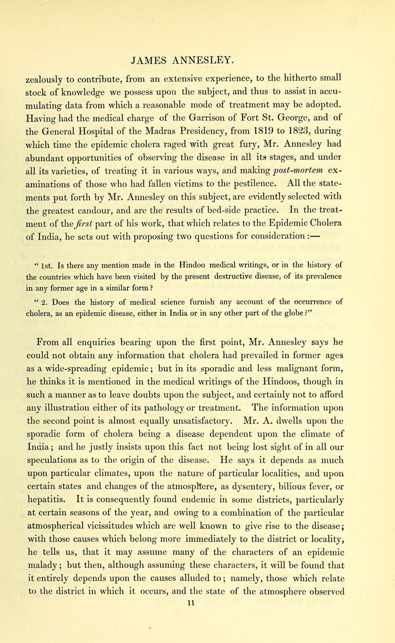 zealously to contribute, from an extensive experience, to the hitherto small stock of knowledge we possess upon the subject, and thus to assist in accu- mulating data from which a reasonable mode of treatment may be adopted. Having had the medical charge of the Garrison of Fort St. George, and of the General Hospital of the Madras Presidency, from 1819 to 1823, during which time the epidemic cholera raged with great fury, Mr. Annesley had abundant opportunities of observing the disease in all its stages, and under all its varieties, of treating it in various ways, and making post-mortem ex- aminations of those who had fallen victims to the pestilence. All the state- ments put forth by Mr. Annesley on this subject, are evidently selected with the greatest candour-, and are the results of bed-side practice. In the treat- ment of \h.e first part of his work, that which relates to the Epidemic Cholera of India, he sets out with proposing two questions for consideration:—  1st. Is there any mention made in the Hindoo medical writings, or in the history of the countries which have been visited by the present destructive disease, of its prevalence in any former age in a similar form ?  2. Does the history of medical science furnish any account of the occurrence of cholera, as an epidemic disease, either in India or in any other part of the globe ? From all enquiries bearing upon the first point, Mr. Annesley says he could not obtain any information that cholera had prevailed in former ages as a wide-spreading epidemic; but in its sporadic and less malignant form, he thinks it is mentioned in the medical writings of the Hindoos, though in such a manner as to leave doubts upon the subject, and certainly not to afford any illustration either of its pathology or treatment. The information upon the second point is almost equally imsatisfactory. Mr. A. dwells upon the sporadic form of cholera being a disease dependent upon the climate of India; and he justly insists upon this fact not being lost sight of in all our speculations as to the origin of the disease. He says it depends as much upon particular climates, upon the nature of particular localities, and upon certain states and changes of the atmospllere, as dysentery, bilious fever, or hepatitis. It is consequently found endemic in some districts, particularly at certain seasons of the year, and owing to a combination of the particular atmospherical vicissitudes which are well known to give rise to the disease; with those causes which belong more immediately to the district or locality, he tells us, that it may assume many of the characters of an epidemic malady; but then, although assuming these characters, it will be found that it entirely depends upon the causes alluded to; namely, those which relate to the district in which it occurs, and the state of the atmosphere observed