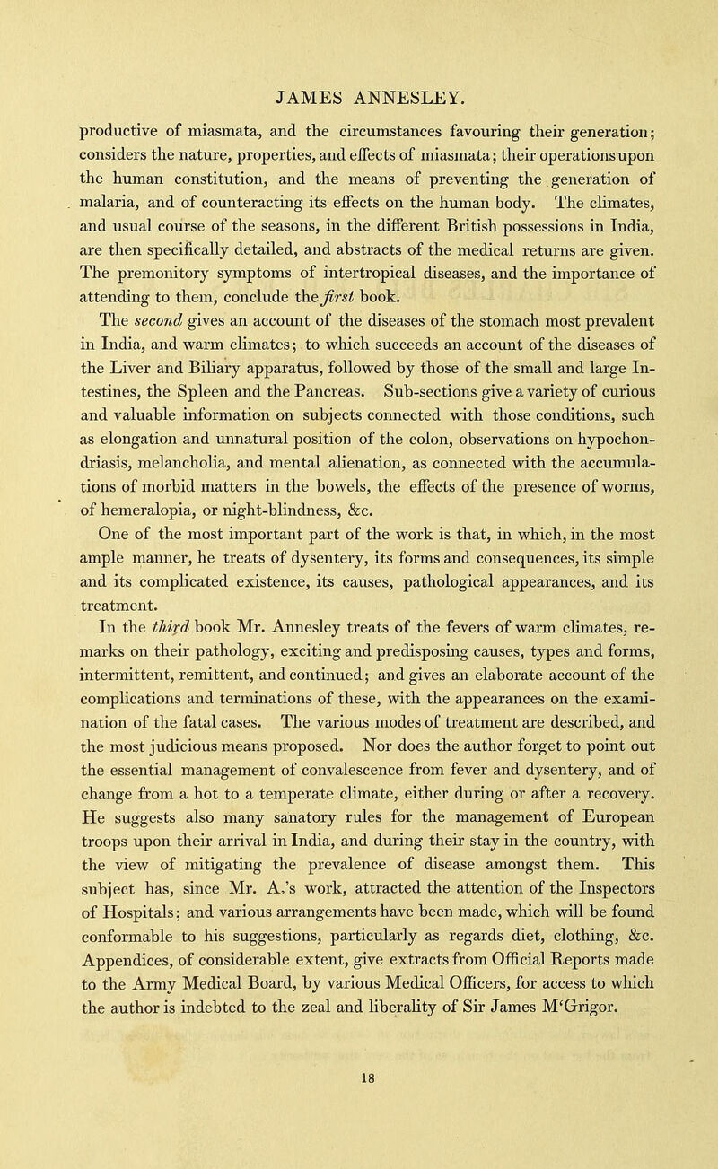 productive of miasmata, and the circumstances favouring their generation; considers the nature, properties, and effects of miasmata; their operations upon the human constitution, and the means of preventing the generation of malaria, and of counteracting its effects on the human body. The climates, and usual course of the seasons, in the different British possessions in India, are then specifically detailed, and abstracts of the medical returns are given. The premonitory symptoms of intertropical diseases, and the importance of attending to them, conclude \he first book. The second gives an account of the diseases of the stomach most prevalent in India, and vs^arm climates; to vi^hich succeeds an account of the diseases of the Liver and BiKary apparatus, followed by those of the small and large In- testines, the Spleen and the Pancreas. Sub-sections give a variety of curious and valuable information on subjects connected with those conditions, such as elongation and imnatural position of the colon, observations on hypochon- driasis, melancholia, and mental alienation, as connected with the accumula- tions of morbid matters in the bowels, the effects of the presence of worms, of hemeralopia, or night-blindness, &c. One of the most important part of the work is that, in which, in the most ample rnanner, he treats of dysentery, its forms and consequences, its simple and its complicated existence, its causes, pathological appearances, and its treatment. In the third book Mr. Annesley treats of the fevers of warm climates, re- marks on their pathology, exciting and predisposing causes, types and forms, intermittent, remittent, and continued; and gives an elaborate account of the complications and terminations of these, with the appearances on the exami- nation of the fatal cases. The various modes of treatment are described, and the most judicious means proposed. Nor does the author forget to point out the essential management of convalescence from fever and dysentery, and of change from a hot to a temperate climate, either during or after a recovery. He suggests also many sanatory rules for the management of European troops upon their arrival in India, and during their stay in the country, with the view of mitigating the prevalence of disease amongst them. This subject has, since Mr. A,'s work, attracted the attention of the Inspectors of Hospitals; and various arrangements have been made, which will be found conformable to his suggestions, particularly as regards diet, clothing, &c. Appendices, of considerable extent, give extracts from Official Reports made to the Army Medical Board, by various Medical Officers, for access to which the author is indebted to the zeal and liberality of Sir James M'Grigor.