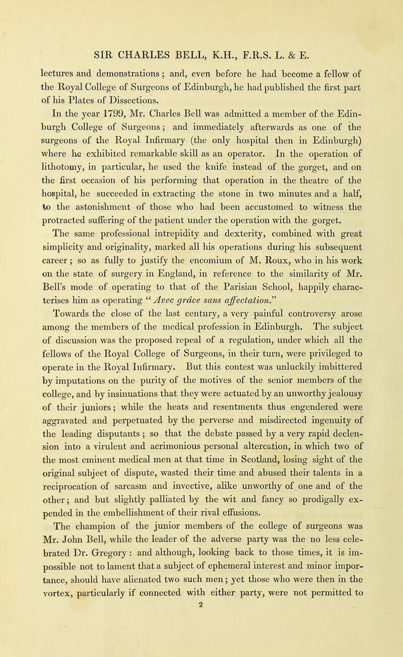 lectures and demonstrations; and, even before he had become a fellow of the Royal College of Surgeons of Edinburgh, he had published the fkst part of his Plates of Dissections. In the year 1799, Mr. Charles Bell was admitted a member of the Edin- burgh College of Surgeons; and immediately afterwards as one of the surgeons of the Royal Infirmary (the only hospital then in Edinburgh) where he exhibited remarkable skill as an operator. In the operation of lithotomy, in particular, he used the knife instead of the gorget, and on the first occasion of his performing that operation in the theatre of the hospital, he succeeded in extracting the stone in two minutes and a half, to the astonishment of those who had been accustomed to witness the protracted suffering of the patient under the operation with the gorget. The same professional intrepidity and dexterity, combined with great simplicity and originality, marked aU his operations during his subsequent career; so as fully to justify the encomium of M. Roux, who in his work on the state of surgery in England, in reference to the similarity of Mr. Bell's mode of operating to that of the Parisian School, happily charac- terises him as operating  Avec grace sans affectation. Towards the close of the last century, a very painful controversy arose among the members of the medical profession in Edinburgh. The subject of discussion was the proposed repeal of a regulation, under which all the fellows of the Royal College of Surgeons, in their turn, were privileged to operate in the Royal Infirmary. But this contest was unluckily imbittered by imputations on the purity of the motives of the senior members of the college, and by insinuations that they were actuated by an unworthy jealousy of their juniors; while the heats and resentments thus engendered were aggravated and perpetuated by the perverse and misdirected ingenuity of the leading disputants ; so that the debate passed by a veiy rapid declen- sion into a virulent and acrimonious personal altercation, in which two of the most eminent medical men at that time in Scotland, losing sight of the original subject of dispute, wasted their time and abused their talents in a reciprocation of sarcasm and invective, alike unworthy of one and of the other; and but slightly palliated by the wit and fancy so prodigally ex- pended in the embellishment of their rival effusions. The champion of the junior members of the college of surgeons was Mr. John Bell, while the leader of the adverse party was the no less cele- brated Dr. Gregory: and although, looking back to those times, it is im- possible not to lament that a subject of ephemeral interest and minor impor- tance, should have alienated two such men; yet those who were then in the vortex, particularly if connected with either party, were not permitted to