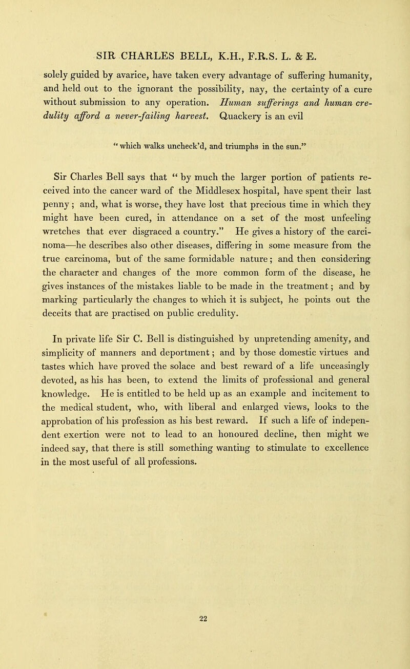 solely guided by avarice, have taken every advantage of suffering humanity, and held out to the ignorant the possibility, nay, the certainty of a cure without submission to any operation. Human sufferings and human cre- dulity afford a never-failing harvest. Quackery is an evil  which walks uncheck'd, and triumphs in the sun. Sir Charles Bell says that  by much the larger portion of patients re- ceived into the cancer ward of the Middlesex hospital, have spent their last penny; and, what is worse, they have lost that precious time in which they might have been cured, in attendance on a set of the most unfeeling wretches that ever disgraced a country. He gives a history of the carci- noma—he describes also other diseases, differing in some measure from the true carcinoma, but of the same formidable nature; and then considering the character and changes of the more common form of the disease, he gives instances of the mistakes liable to be made in the treatment; and by marking particularly the changes to which it is subject, he points out the deceits that are practised on public credulity. In private life Sir C. Bell is distinguished by unpretending amenity, and simplicity of manners and deportment; and by those domestic virtues and tastes which have proved the solace and best reward of a life unceasingly devoted, as his has been, to extend the limits of professional and general knowledge. He is entitled to be held up as an example and incitement to the medical student, who, with liberal and enlarged views, looks to the approbation of his profession as his best reward. If such a life of indepen- dent exertion were not to lead to an honoured decline, then might we indeed say, that there is still something wanting to stimulate to excellence in the most useful of all professions.