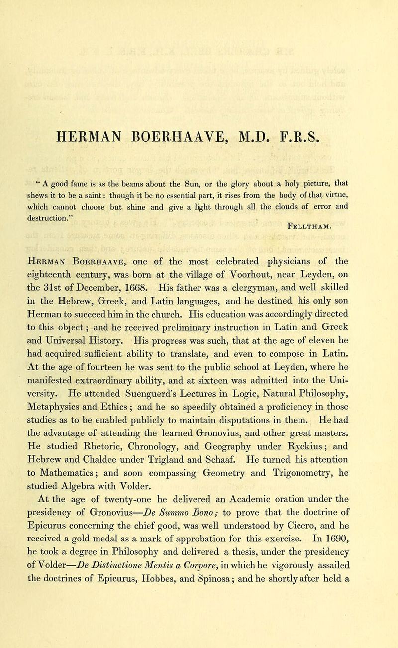 HERMAN BOERHAAVE, M.D. F.R.S  A good fame is as the beams about the Sun, or the glory about a holy picture, that shews it to be a saint: though it be no essential part, it rises from the body of that virtue, which cannot choose but shine and give a hght through all the clouds of error and destruction. Felltham. Herman Boerhaave, one of the most celebrated physicians of the eighteenth century, was born at the village of Voorhout, near Ley den, on the 31st of December, 1668. His father was a clergyman, and well skilled in the Hebrew, Greek, and Latin languages, and he destined his only son Herman to succeed him in the church. His education was accordingly directed to this object; and he received preliminary instruction in Latin and Greek and Universal History. His progress was such, that at the age of eleven he had acquired sufficient ability to translate, and even to compose in Latin. At the age of fourteen he was sent to the public school at Leyden, where he manifested extraordinary ability, and at sixteen was admitted into the Uni- versity. He attended Suenguerd's Lectures in Logic, Natural Philosophy, Metaphysics and Ethics ; and he so speedily obtained a proficiency in those studies as to be enabled publicly to maintain disputations in them. He had the advantage of attending the learned Gronovius, and other great masters. He studied Rhetoric, Chronology, and Geography under Ryckius; and Hebrew and Chaldee under Trigland and Schaaf. He turned his attention to Mathematics; and soon compassing Geometry and Trigonometry, he studied Algebra with Voider. At the age of twenty-one he delivered an Academic oration under the presidency of Gronovius—De Summo Bono; to prove that the doctrine of Epicurus concerning the chief good, was well understood by Cicero, and he received a gold medal as a mark of approbation for this exercise. In 1690, he took a degree in Philosophy and delivered a thesis, under the presidency of Voider—De Distinctione Mentis a Corpore, in which he vigorously assailed the doctrines of Epicurus, Hobbes, and Spinosa; and he shortly after held a