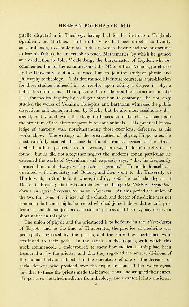 public disputation in Theology, having had for his instructors Trigland, Spanheim, and Markius. Hitherto his views had been directed to divinity as a profession, to complete his studies in which (having had the misfortune to lose his father), he undertook to teach Mathematics, by which he gained an introduction to John Vandenberg, the burgomaster of Leyden, who re- commended him for the examination of the MSS. of Isaac Vossius, purchased by the University, and also advised him to join the study of physic and philosophy to theology. This determined his future course, as a predilection for those studies induced him to resolve upon taking a degree in physic before his ordination. He appears to have laboured hard to acquire a solid basis for medical inquiry by a diligent attention to anatomy:—he not only studied the works of Vesahus, Fallopius, and Bartholin, witnessed the public dissections and demonstrations by Nuck; but he also most assiduously dis- sected, and visited even the slaughter-houses to make observations upon the structure of the different parts in various animals. His practical know- ledge of anatomy was, notwithstanding those exertions, defective, as his works show. The writings of the great father of physic, Hippocrates, he most carefully studied, because he found, from a perusal of the Greek medical authors posterior to this writer, there was little of novelty to be found; but he did not altogether neglect the moderns, for in particular he esteemed the works of Sydenham, and expressly says,  that he frequently perused him, and always with greater eagerness. He made himself ac- quainted with Chemistry and Botany, and then went to the University of Harderwick, in Guelderland, where, in July, 1693, he took the degree of Doctor in Physic ; his thesis on this occasion being De Utilitate Inspicien- dorum in cegris Excrementorum ut Signorum. At this period the union of the two functions of minister of the church and doctor of medicine was not common; but some might be named who had joined those duties and pro- fessions, and the subject, as a matter of professional history, may deserve a short notice in this place. The union of physic and the priesthood is to be found in the Hiero-iatroi of Egypt; and to the time of Hippocrates, the practice of medicine was principally engTOssed by the priests, and the cures they performed were attributed to their gods. In the article on ^sculapius, with which this work commenced, I endeavoured to show how medical learning had been treasured up by the priests; and that they regarded the several divisions of the human body as subjected to the operations of one of the deccans, or aerial demons, who presided over the triple divisions of the twelve signs, and that to these the priests made their invocations, and assigned their cures. Hippocrates detached medicine from theology, and elevated it into a science.