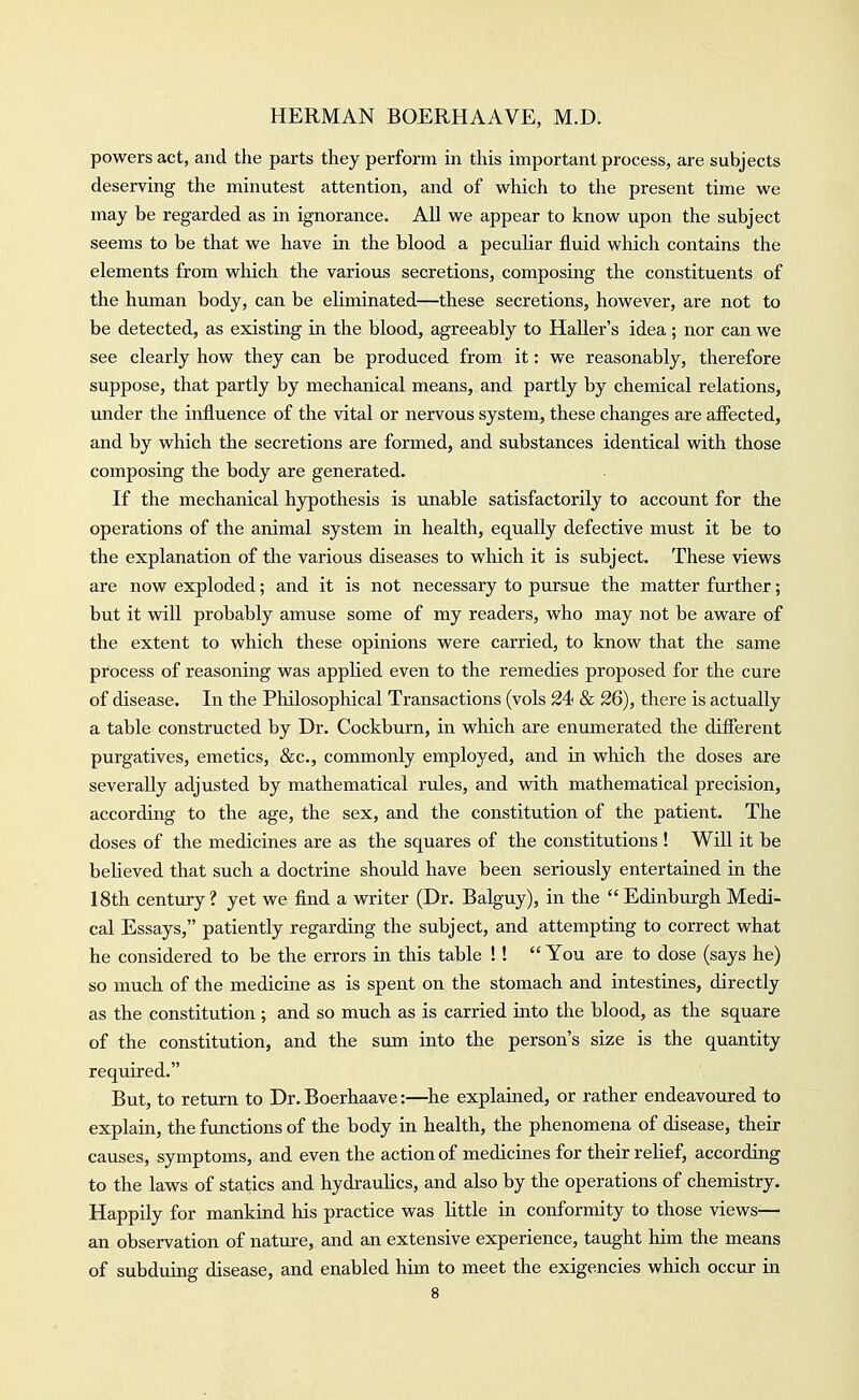 powers act, and the parts they perform in this important process, are subjects deserving the minutest attention, and of which to the present time we may be regarded as in ignorance. All we appear to know upon the subject seems to be that we have in the blood a peculiar fluid which contains the elements from which the various secretions, composing the constituents of the human body, can be ehminated—these secretions, however, are not to be detected, as existing in the blood, agreeably to HaUer's idea; nor can we see clearly how they can be produced from it: we reasonably, therefore suppose, that partly by mechanical means, and partly by chemical relations, imder the influence of the vital or nervous system, these changes are afiected, and by which the secretions are formed, and substances identical with those composing the body are generated. If the mechanical hypothesis is unable satisfactorily to account for the operations of the animal system in health, equally defective must it be to the explanation of the various diseases to which it is subject. These views are now exploded; and it is not necessary to pursue the matter further; but it vdll probably amuse some of my readers, who may not be aware of the extent to which these opinions were carried, to know that the same process of reasoning was applied even to the remedies proposed for the cure of disease. In the Philosophical Transactions (vols 24 & 26), there is actually a table constructed by Dr. Cockburn, in which are enumerated the difierent purgatives, emetics, &c., commonly employed, and in which the doses are severally adjusted by mathematical rules, and with mathematical precision, according to the age, the sex, and the constitution of the patient. The doses of the medicines are as the squares of the constitutions ! Will it be believed that such a doctrine should have been seriously entertained in the 18th century? yet we find a writer (Dr. Balguy), in the Edinburgh Medi- cal Essays, patiently regarding the subject, and attempting to correct what he considered to be the errors in this table !!  You are to dose (says he) so much of the medicine as is spent on the stomach and intestines, directly as the constitution ; and so much as is carried into the blood, as the square of the constitution, and the sum into the person's size is the quantity required. But, to return to Dr. Boerhaave:—he explained, or rather endeavoured to explain, the functions of the body in health, the phenomena of disease, their causes, symptoms, and even the action of medicines for their relief, according to the laws of statics and hydraulics, and also by the operations of chemistry. Happily for mankind his practice was little in conformity to those views— an observation of nature, and an extensive experience, taught him the means of subduing disease, and enabled him to meet the exigencies which occur in