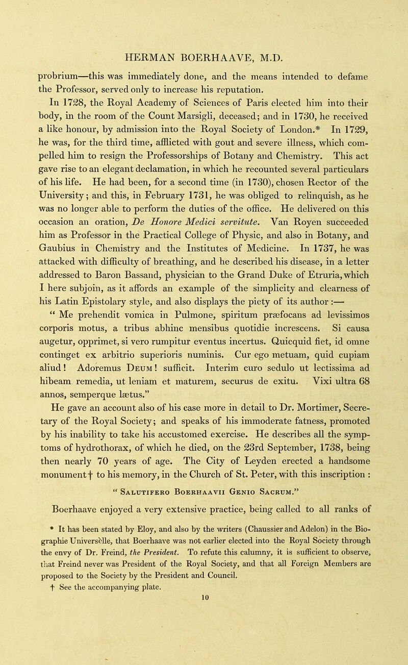 probrium—this was immediately done, and the means intended to defame the Professor, served only to increase his reputation. In 1728, the Royal Academy of Sciences of Paris elected him into their body, in the room of the Count Marsigli, deceased; and in 1730, he received a like honour, by admission into the Royal Society of London.* In 1729, he was, for the third time, afflicted with gout and severe illness, which com- pelled him to resign the Professorships of Botany and Chemistry. This act gave rise to an elegant declamation, in which he recounted several particulars of his Ufe. He had been, for a second time (in 1730), chosen Rector of the University; and this, in February 1731, he was obliged to relinquish, as he was no longer able to perform the duties of the office. He delivered on this occasion an oration, De Honore Medici servitute. Van Royen succeeded him as Professor in the Practical College of Physic, and also in Botany, and Gaubius in Chemistry and the Institutes of Medicine. In 1737, he was attacked with difficulty of breathing, and he described his disease, in a letter addressed to Baron Bassand, physician to the Grand Duke of Etruria, which I here subjoin, as it affords an example of the simpHcity and clearness of his Latin Epistolary style, and also displays the piety of its author:—  Me prehendit vomica in Pulmone, spiritum pragfocans ad levissimos corporis motus, a tribus abhinc mensibus quotidie increscens. Si causa augetur, opprimet, si vero rumpitur eventus incertus. Quicquid fiet, id omne continget ex arbitrio superioris numinis. Cur ego metuam, quid cupiam aliud! Adoremus Deum ! sufficit. Interim euro sedulo ut lectissima ad hibeam remedia, ut leniam et maturem, securus de exitu. Vixi ultra 68 annos, semperque laetus. He gave an account also of his case more in detail to Dr. Mortimer, Secre- tary of the Royal Society; and speaks of his immoderate fatness, promoted by his inability to take his accustomed exercise. He describes aU the sjrmp- toms of hydrothorax, of which he died, on the 23rd September, 1738, being then nearly 70 years of age. The City of Leyden erected a handsome monument f to his memory, in the Church of St. Peter, with this inscription :  Salutifeko Bokrhaavii Genio Sacrum. Boerhaave enjoyed a very extensive practice, being called to aU ranks of * It has been stated by Eloy, and also by the writers (Chaussier and Adelon) in the Bio- graphic Univers^^lle, that Boerhaave was not earher elected into the Royal Society through the envy of Dr. Freind, the President. To refute this calumny, it is sufficient to observe, that Freind never was President of the Royal Society, and that all Foreign Members are proposed to the Society by the President and Council. t See the accompanying plate.