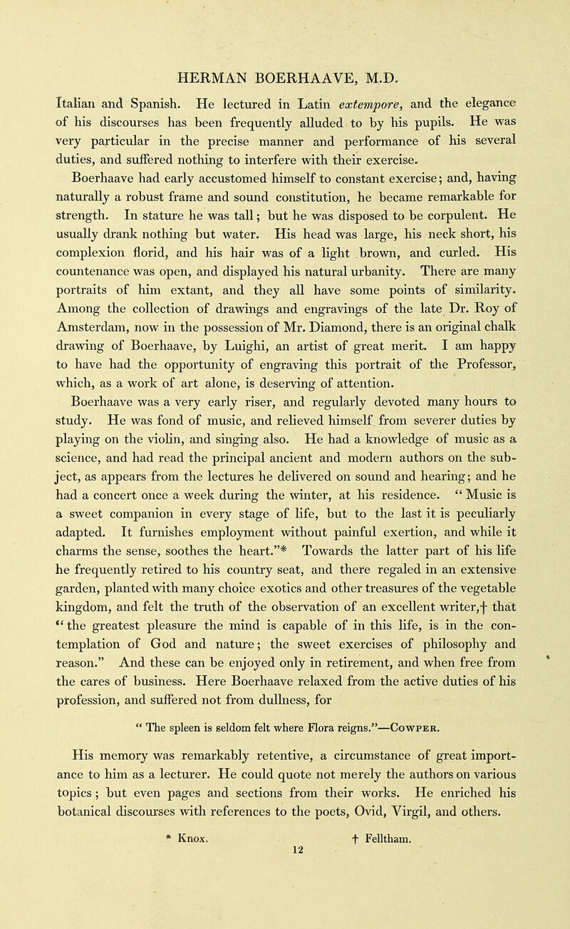 Italian and Spanish. He lectured in Latin extempore, and the elegance of his discourses has been frequently alluded to by his pupils. He was very particular in the precise manner and performance of his several duties, and suffered nothing to interfere with their exercise. Boerhaave had early accustomed himself to constant exercise; and, having naturally a robust frame and soimd constitution, he became remarkable for strength. In stature he was tall; but he was disposed to be corpulent. He usually drank nothing but water. His head was large, his neck short, his complexion florid, and his hair was of a light brovra, and curled. His coimtenance was open, and displayed his natural urbanity. There are many portraits of him extant, and they all have some points of similarity. Among the collection of dravsdngs and engravings of the late Dr. Roy of Amsterdam, now in the possession of Mr. Diamond, there is an original chalk dravsdng of Boerhaave, by Luighi, an artist of great merit. I am happy to have had the opportunity of engraving this portrait of the Professor^ which, as a work of art alone, is deserving of attention. Boerhaave was a very early riser, and regularly devoted many hours to study. He was fond of music, and relieved himself from severer duties by plajdng on the violin, and singing also. He had a knowledge of music as a science, and had read the principal ancient and modern authors on the sub- ject, as appears from the lectures he delivered on sound and hearing; and he had a concert once a week during the vrinter, at his residence.  Music is a sweet companion in every stage of life, but to the last it is peculiarly adapted. It furnishes employment without painful exertion, and while it charms the sense, soothes the heart.* Towards the latter part of his life he frequently retired to his country seat, and there regaled in an extensive garden, planted with many choice exotics and other treasures of the vegetable kingdom, and felt the truth of the observation of an excellent writer,f that *' the greatest pleasure the mind is capable of in this life, is in the con- templation of God and nature; the sweet exercises of philosophy and reason. And these can be enjoyed only in retirement, and when free from the cares of business. Here Boerhaave relaxed from the active duties of his profession, and suffered not from dullness, for  The spleen is seldom felt where flora reigns.—Cowper. His memory was remarkably retentive, a circumstance of great import- ance to him as a lecturer. He could quote not merely the authors on various topics ; but even pages and sections from their works. He enriched his botanical discourses with references to the poets, Ovid, Virgil, and others. * Knox. t Felltham.