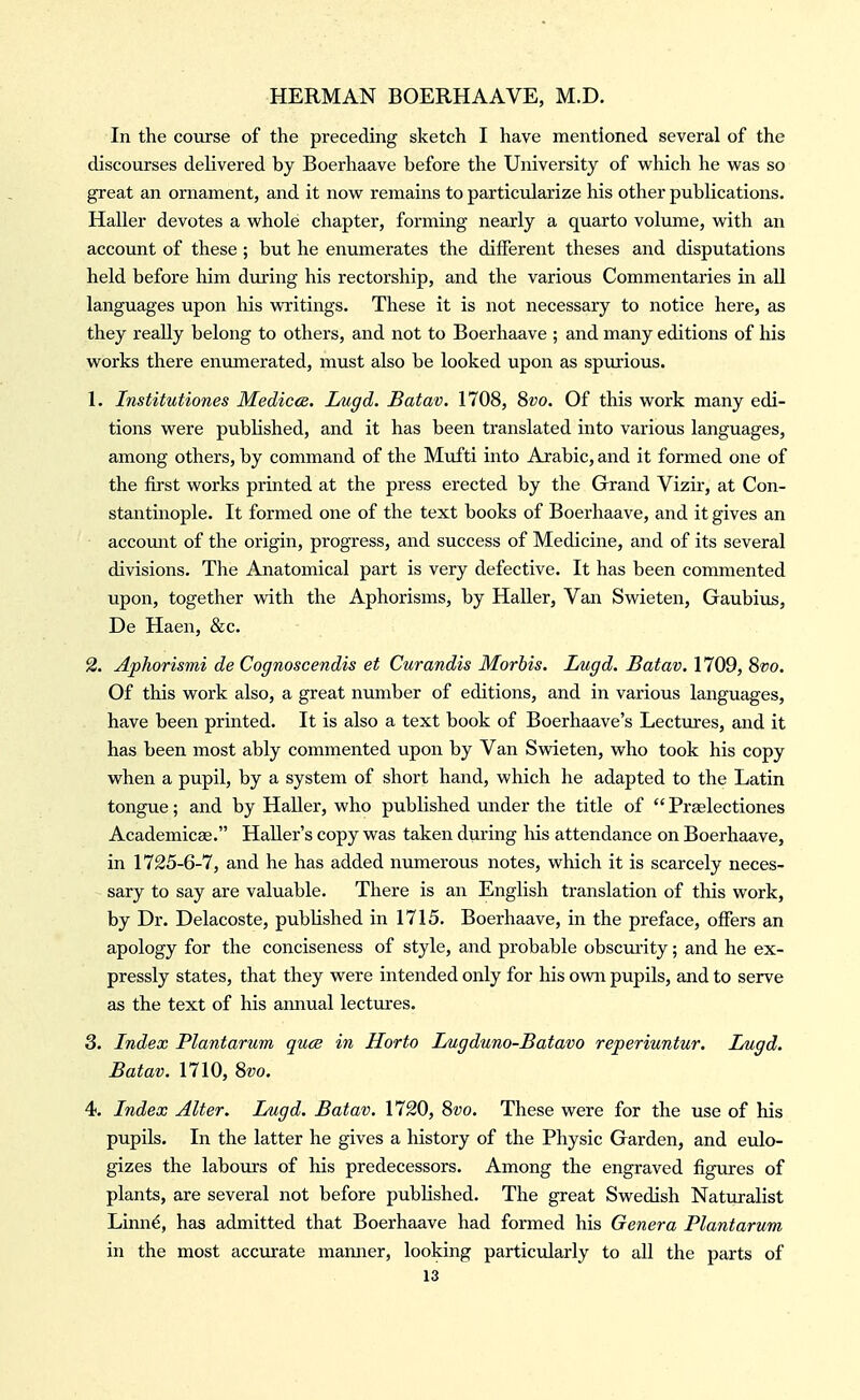 In the course of the preceding sketch I have mentioned several of the discourses delivered by Boerhaave before the University of which he was so great an ornament, and it now remains to particularize his other publications. Haller devotes a whole chapter, forming nearly a quarto volume, with an account of these ; but he eniimerates the different theses and disputations held before him during his rectorship, and the various Commentaries in all languages upon his WTitings. These it is not necessary to notice here, as they really belong to others, and not to Boerhaave ; and many editions of his works there enumerated, must also be looked upon as spurious. 1. Institutiones Medicce. Lugd. Batav. 1708, Szjo. Of this work many edi- tions were published, and it has been translated into various languages, among others, by command of the Mufti into Arabic, and it formed one of the first works printed at the press erected by the Grand Vizir, at Con- stantinople. It formed one of the text books of Boerhaave, and it gives an accomit of the origin, progress, and success of Medicine, and of its several divisions. The Anatomical part is very defective. It has been commented upon, together with the Aphorisms, by Haller, Van Swieten, Gaubius, De Haen, &c. 2. Aphorismi de Cognoscendis et Curandis Morbis. Lugd. Batav. 1709, 8vo. Of this work also, a great number of editions, and in various languages, have been printed. It is also a text book of Boerhaave's Lectures, and it has been most ably commented upon by Van Svdeten, who took his copy when a pupil, by a system of short hand, which he adapted to the Latin tongue; and by Haller, who published under the title of  Preelectiones Academics. HaUer's copy was taken during his attendance on Boerhaave, in 1725-6-7, and he has added numerous notes, which it is scarcely neces- sary to say are valuable. There is an English translation of this work, by Dr. Delacoste, published in 1715. Boerhaave, in the preface, offers an apology for the conciseness of style, and probable obscurity; and he ex- pressly states, that they were intended only for his own pupils, and to serve as the text of his annual lectures. 3. Index Plantarum quae in Horto Lugduno-Batavo reperiuntur. Lugd. Batav. 1710, 8vo. 4. Index Alter. Lugd. Batav. 1720, Svo. These were for the use of his pupils. In the latter he gives a history of the Physic Garden, and eulo- gizes the laboiirs of his predecessors. Among the engraved figures of plants, are several not before published. The great Swedish Naturalist Linn^, has admitted that Boerhaave had formed his Genera Plantarum in the most accurate manner, looking particularly to all the parts of