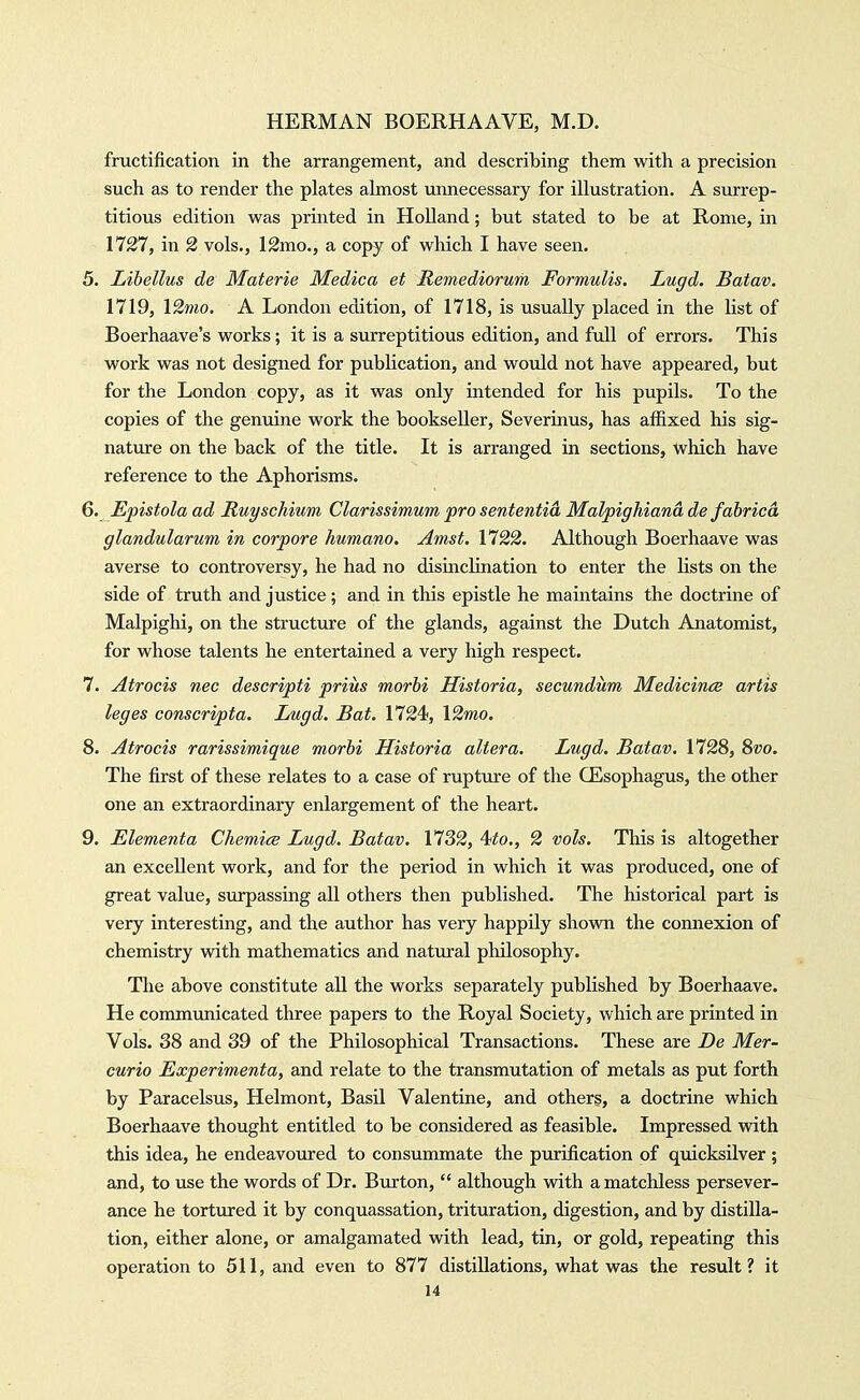 fructification in the arrangement, and describing them with a precision such as to render the plates almost unnecessary for illustration. A surrep- titious edition was printed in HoUand; but stated to be at Rome, in 1727, in 2 vols., 12mo., a copy of which I have seen. 5. Libellus de Materie Medica et Remediorum Formulis. Lugd. Batav. 1719, \2mo. A London edition, of 1718, is usually placed in the list of Boerhaave's works; it is a surreptitious edition, and full of errors. This work was not designed for publication, and would not have appeared, but for the London copy, as it was only intended for his pupils. To the copies of the genuine work the bookseller, Severinus, has affixed his sig- natvire on the back of the title. It is arranged in sections, which have reference to the Aphorisms. Q. Epistola ad Ruyschium Clarissimum pro sententia Malpighiana de fabricd glandularum in corpore humano. Amst. 1122. Although Boerhaave was averse to controversy, he had no disinclination to enter the lists on the side of truth and justice; and in this epistle he maintains the doctrine of Malpighi, on the structure of the glands, against the Dutch Anatomist, for whose talents he entertained a very high respect. 7. Atrocis nec descripti prius morhi Historia, secundum Medicince artis leges conscripta. Lugd. Bat. 1724, 12mo. 8. Atrocis rarissimique morbi Historia altera. Lugd, Batav. 1728, Svo. The first of these relates to a case of rupture of the CEsophagus, the other one an extraordinary enlargement of the heart. 9. Elementa Chemice Lugd. Batav. 1732, 4to., 2 vols. This is altogether an excellent work, and for the period in which it was produced, one of great value, surpassing all others then published. The historical part is very interesting, and the author has very happily shown the connexion of chemistry vdth mathematics and natural philosophy. The above constitute all the works separately published by Boerhaave. He commimicated three papers to the Royal Society, which are printed in Vols. 38 and 39 of the Philosophical Transactions. These are De Mer- curio Experimenta, and relate to the transmutation of metals as put forth by Paracelsus, Helmont, Basil Valentine, and others, a doctrine which Boerhaave thought entitled to be considered as feasible. Impressed with this idea, he endeavoured to consummate the purification of quicksilver ; and, to iise the words of Dr. Burton,  although with a matchless persever- ance he tortured it by conquassation, trituration, digestion, and by distilla- tion, either alone, or amalgamated with lead, tin, or gold, repeating this operation to 511, and even to 877 distillations, what was the result? it