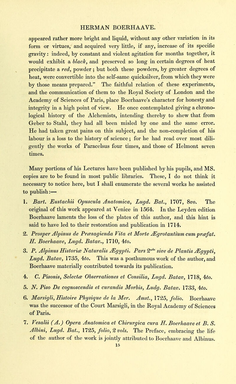 appeared rather more bright and liquid, without any other variation in its form or virtues, and acquired very little, if any, increase of its specific gravity: indeed, by constant and violent agitation for months together, it would exhibit a hlach, and preserved so long in certain degrees of heat precipitate a red, powder ; but both these powders, by greater degrees of heat, were convertible into the self-same quicksilver, from which they were by those means prepared. The faithful relation of these experiments, and the communication of them to the Royal Society of London and the Academy of Sciences of Paris, place Boerhaave's character for honesty and integrity in a high point of view. He once contemplated giving a chrono- logical history of the Alchemists, intending thereby to shew that from Geber to Stahl, they had all been misled by one and the same error. He had taken great pains on this subject, and the non-completion of his labour is a loss to the history of science; for he had read over most dili- gently the works of Paracelsus four times, and those of Helmont seven times. Many portions of his Lectures have been published by his pupils, and MS. copies are to be found in most public libraries. These, I do not think it necessary to notice here, but I shall enumerate the several works he assisted to publish:— L Bart. Eustachii Opuscula Anatomica, Lugd. Bat., 1707, 8vo. The original of this work appeared at Venice in 1564. In the Ley den edition Boerhaave laments the loss of the plates of this author, and this hint is said to have led to their restoration and publication in 1714. 2. Prosper Alpinus de Prcesagienda Vita et Morte Mgrotantium cumprcefat. H. Boerhaave, Lugd. Batav., 1710, 4;to. 3. P. Alpinus Historite Naturalis Mgypti. Pars S* sive de Plantis jEgypti, Lugd. Batav, 1735, 4^o. This was a posthumous work of the author, and Boerhaave materially contributed towards its publication. 4. C. Pisonis, Selectee Observationes et Consilia, Lugd. Batav, 1718, 4<to. 5. N. Piso De cognoscendis et curandis Morhis, Ludg. Batav, 1733, 4^o. 6. Marsigli, Histoire Physique de la Mer. Amst., 1725, folio. Boerhaave was the successor of the Court Marsigli, in the Royal Academy of Sciences of Paris. 7. Vesalii (A.) Opera Anatomica et Chirurgica cura H. Boerhaave et B. S. Alhini, Lugd. Bat., 1725, folio, 2 vols. The Preface, embracing the life of the author of the work is jointly attributed to Boerhaave and Albinus.