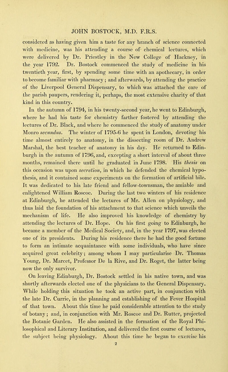 considered as having given him a taste for any branch of science connected with medicine, was his attending a course of chemical lectures, which were delivered by Dr. Priestley in the New College of Hackney, in the year 1792. Dr. Bostock commenced the study of medicine in his twentieth year, first, by spending some time with an apothecary, in order to become familiar with pharmacy; and afterwards, by attending the practice of the Liverpool General Dispensary, to which was attached the care of the parish paupers, rendering it, perhaps, the most extensive charity of that kind in this country. In the autumn of 1794, in his twenty-second year, he went to Edinburgh, where he had his taste for chemistry farther fostered by attending the lectures of Dr. Black, and where he commenced the study of anatomy under Monro secundus. The winter of 1795-6 he spent in London, devoting his time almost entirely to anatomy, in the dissecting room of Dr. Andrew Marshal, the best teacher of anatomy in his day. He returned to Edin- burgh in the autumn of 1796, and, excepting a short interval of about three months, remained there until he graduated in June 1798. His thesis on this occasion was upon secretion, in which he defended the chemical hypo- thesis, and it contained some experiments on the formation of artificial bile. It was dedicated to his late friend and fellow-townsman, the amiable and enlightened William Roscoe. During the last two winters of his residence at Edinburgh, he attended the lectures of Mr. Allen on physiology, and thus laid the foundation of his attachment to that science which unveils the mechanism of life. He also improved his knowledge of chemistry by attending the lectures of Dr. Hope. On his first going to Edinburgh, he became a member of the Medical Society, and, in the year 1797, was elected one of its presidents. During his residence there he had the good fortune to form an intimate acquaintance with some individuals, who have since acquired great celebrity; among whom I may particularise Dr. Thomas Young, Dr. Marcet, Professor De la Rive, and Dr. Roget, the latter being now the only survivor. On leaving Edinburgh, Dr. Bostock settled in his native town, and was shortly afterwards elected one of the physicians to the General Dispensary. While holding this situation he took an active part, in conjunction with the late Dr. Currie, in the planning and establishing of the Fever Hospital of that town. About this time he paid considerable attention to the study of botany; and, in conjunction with Mr. Roscoe and Dr. Rutter, projected the Botanic Garden. He also assisted in the formation of the Royal Phi- losophical and Literary Institution, and delivered the first course of lectures, the subject being physiology. About this time he began to exercise his