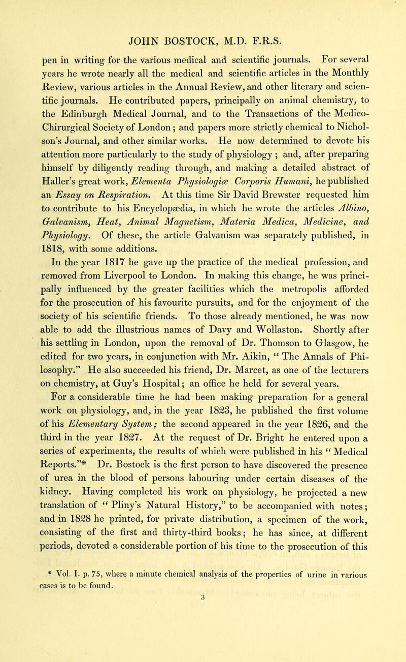 pen in writing for the various medical and scientific journals. For several years he wrote nearly all the medical and scientific articles in the Monthly Review, various articles in the Annual Review, and other literary and scien- tific journals. He contributed papers, principally on animal chemistry, to the Edinburgh Medical Journal, and to the Transactions of the Medico- Chirurgical Society of London; and papers more strictly chemical to Nichol- son's Journal, and other similar works. He now determined to devote his attention more particularly to the study of physiology ; and, after preparing himself by diligently reading through, and making a detailed abstract of Haller's great work, Elementa Physiologice Corporis Humani, he published an Essay on Respiration. At this time Sir David Brewster requested him to contribute to his Encyclopaedia, in which he wrote the articles Albino, Galvanism, Heat, Animal Magnetism, Materia Medica, Medicine, and Physiology. Of these, the article Galvanism was separately published, in 1818, vnth some additions. In the year 1817 he gave up the practice of the medical profession, and removed from Liverpool to London. In making this change, he was princi- pally influenced by the greater facilities which the metropolis afforded for the prosecution of his favourite pursuits, and for the enjoyment of the society of his scientific friends. To those already mentioned, he was now able to add the illustrious names of Davy and WoUaston. Shortly after his settling in London, upon the removal of Dr. Thomson to Glasgow, he edited for two years, in conjunction with Mr. Aikin,  The Annals of Phi- losophy. He also succeeded his friend. Dr. Marcet, as one of the lecturers on chemistry, at Guy's Hospital; an office he held for several years. For a considerable time he had been making preparation for a general work on physiology, and, in the year 1823, he published the first volume of his Elementary System; the second appeared in the year 1826, and the tliird in the year 1827. At the request of Dr. Bright he entered upon a series of experiments, the results of which were published in his  Medical Reports.* Dr. Bostock is the first person to have discovered the presence of urea in the blood of persons labouring under certain diseases of the kidney. Having completed his work on physiology, he projected a new translation of  Pliny's Natural History, to be accompanied vnth notes; and in 1828 he printed, for private distribution, a specimen of the work, consisting of the first and thirty-third books; he has since, at different periods, devoted a considerable portion of his time to the prosecution of this * Vol. 1. p. 75, where a minute chemical analysis of the properties of urine in rarious cases is to be found.