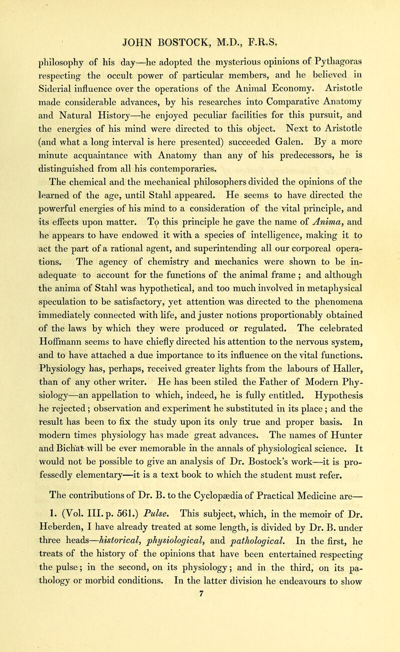 pliilosophy of his day—he adopted the mysterious opinions of Pythagoras respecting the occult power of particular members, and he believed in Siderial influence over the operations of the Animal Economy, Aristotle made considerable advances, by his researches into Comparative Anatomy and Natural History—he enjoyed peculiar facilities for this pursuit, and the energies of his mind were directed to this object. Next to Aristotle (and what a long interval is here presented) succeeded Galen. By a more minute acquaintance with Anatomy than any of his predecessors, he is distinguished from all his contemporaries. The chemical and the mechanical philosophers divided the opinions of the learned of the age, until Stahl appeared. He seems to have directed the powerful energies of his mind to a consideration of the vital principle, and its effects upon matter. To this principle he gave the name of Anima, and he appears to have endowed it with a species of intelligence, making it to act the part of a rational agent, and superintending all our corporeal opera- tions. The agency of chemistry and mechanics were shown to be in- adequate to account for the functions of the animal frame ; and although the anima of Stahl was hypothetical, and too much involved in metaphysical speculation to be satisfactory, yet attention was directed to the phenomena immediately connected with life, and juster notions proportionably obtained of the laws by which they were produced or regulated. The celebrated Hoffmann seems to have chiefly directed his attention to the nervous system, and to have attached a due importance to its influence on the vital functions. Physiology has, perhaps, received greater lights from the labours of Haller, than of any other writer. He has been stiled the Father of Modern Phy- siology—an appellation to which, indeed, he is fully entitled. Hypothesis he rejected; observation and experiment he substituted in its place; and the result has been to fix the study upon its only true and proper basis. In modern times physiology has made great advances. The names of Hunter and Bichat will be ever memorable in the annals of physiological science. It would not be possible to give an analysis of Dr. Bostock's work—it is pro- fessedly elementary—it is a text book to which the student must refer. The contributions of Dr. B. to the Cyclopaedia of Practical Medicine are— 1. (Vol. III. p. 561.) Pulse. This subject, which, in the memoir of Dr. Heberden, I have already treated at some length, is divided by Dr. B. under three heads—historical, physiological, and pathological. In the first, he treats of the history of the opinions that have been entertained respecting the pulse; in the second, on its physiology; and in the third, on its pa- thology or morbid conditions. In the latter division he endeavours to show