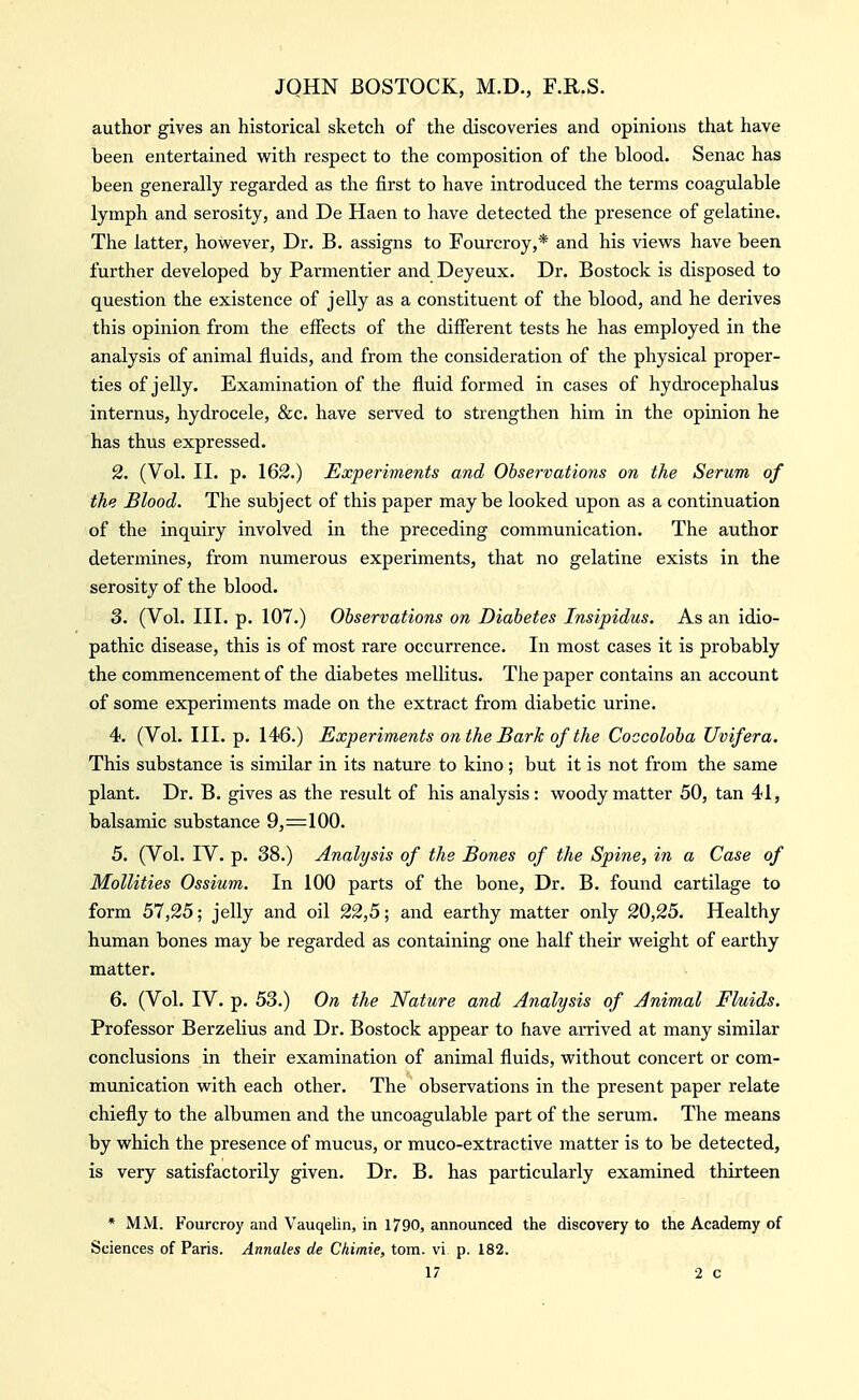 author gives an historical sketch of the discoveries and opinions that have been entertained with respect to the composition of the blood. Senac has been generally regarded as the first to have introduced the terms coagulable lymph and serosity, and De Haen to have detected the presence of gelatine. The latter, however, Dr. B. assigns to Fourcroy,* and his views have been further developed by Parmentier and Deyeux. Dr. Bostock is disposed to question the existence of jelly as a constituent of the blood, and he derives this opinion from the effects of the different tests he has employed in the analysis of animal fluids, and from the consideration of the physical proper- ties of jelly. Examination of the fluid formed in cases of hydrocephalus internus, hydrocele, &c. have served to strengthen him in the opinion he has thus expressed. 2. (Vol. II. p. 162.) Experiments and Observations on the Serum of the Blood. The subject of this paper maybe looked upon as a continuation of the inquiry involved in the preceding communication. The author determines, from numerous experiments, that no gelatine exists in the serosity of the blood. 3. (Vol. III. p. 107.) Observations on Diabetes Insipidus. As an idio- pathic disease, this is of most rare occurrence. In most cases it is probably the commencement of the diabetes mellitus. The paper contains an account of some experiments made on the extract from diabetic urine. 4. (Vol. III. p. 146.) Experiments on the Bark of the Coccoloba Uvifera. This substance is similar in its nature to kino ; but it is not from the same plant. Dr. B. gives as the result of his analysis: woody matter 50, tan 41, balsamic substance 9,=100. 5. (Vol. IV. p. 38.) Analysis of the Bones of the Spine, in a Case of Mollities Ossium. In 100 parts of the bone. Dr. B. found cartilage to form 57,25; jelly and oil 22,5; and earthy matter only 20,25. Healthy human bones may be regarded as containing one half their weight of earthy matter. 6. (Vol. IV. p. 53.) On the Nature and Analysis of Animal Fluids. Professor Berzelius and Dr. Bostock appear to have arrived at many similar conclusions in their examination of animal fluids, without concert or com- munication with each other. The observations in the present paper relate chiefly to the albumen and the uncoagulable part of the serum. The means by which the presence of mucus, or muco-extractive matter is to be detected, is very satisfactorily given. Dr. B. has particularly examined thirteen * MM. Fourcroy and Vauqelin, in 1790, announced the discovery to the Academy of Sciences of Paris. Annates de Chimie, torn, vi p. 182.