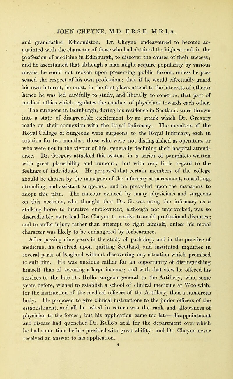 and grandfather Edmondston. Dr. Cheyne endeavoured to become ac- quainted with the character of those who had obtained the highest rank in the profession of medicine in Edinburgh, to discover the causes of their success; and he ascertained that although a man might acquire popularity by various means, he could not reckon upon preserving public favour, unless he pos- sessed the respect of his own profession; that if he would eifectually guard his own interest, he must, in the first place, attend to the interests of others; hence he was led carefully to study, and liberally to construe, that part of medical ethics which regulates the conduct of physicians towards each other. The surgeons in Edinburgh, during his residence in Scotland, were thrown into a state of disagreeable excitement by an attack which Dr. Gregory made on their connexion with the Royal Infirmary. The members of the Royal College of Surgeons were surgeons to the Royal Infirmary, each in rotation for two months; those who were not distinguished as operators, or who were not in the vigour of life, generally declining their hospital attend- ance. Dr. Gregory attacked this system in a series of pamphlets written with great plausibility and humour; but with very little regard to the feelings of individuals. He proposed that certain members of the college should be chosen by the managers of the infirmary as permanent, consulting, attending, and assistant surgeons; and he prevailed upon the managers to adopt this plan. The rancour evinced by many physicians and surgeons on this occasion, who thought that Dr. G. was using the infirmary as a stalking horse to lucrative employment, although not miprovoked, was so discreditable, as to lead Dr. Cheyne to resolve to avoid professional disputes; and to suffer injury rather than attempt to right himself, unless his moral character was likely to be endangered by forbearance. After passing nine years in the study of pathology and in the practice of medicine, he resolved upon quitting Scotland, and instituted inquiries in several parts of England without discovering any situation which promised to suit him. He was anxious rather for an opportunity of distinguishing himself than of securing a large income; and with that view he offered his services to the late Dr. RoUo, surgeon-general to the Artillery, who, some years before, wished to establish a school of clinical medicine at Woolwich, for the instruction of the medical officers of the Artillery, then a numerous body. He proposed to give clinical instructions to the junior officers of the establishment, and all he asked in return was the rank and allowances of physician to the forces; but his application came too late—disappointment and disease had quenched Dr. RoUo's zeal for the department over which he had some time before presided with great ability ; and Dr. Cheyne never received an answer to his application.