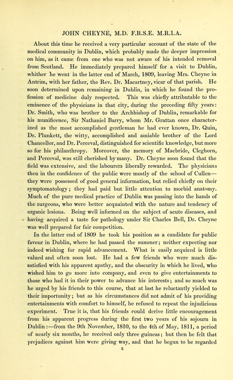 About this time he received a very particular account of the state of the medical community in Dublin, which probably made the deeper impression on him, as it came from one who was not aware of his intended removal from Scotland. He immediately prepared himself for a visit to Dublin, whither he went in the latter end of March, 1809, leaving Mrs. Cheyne in Antrim, with her father, the Rev. Dr. Macartney, vicar of that parish. He soon determined upon remaining in Dublin, in which he found the pro- fession of medicine duly respected. This was chiefly attributable to the eminence of the physicians in that city, during the preceding fifty years: Dr. Smith, who was brother to the Archbishop of Dublin, remarkable for his munificence, Sir Nathaniel Barry, whom Mr. Grattan once character- ized as the most accomplished gentleman he had ever known. Dr. Quin, Dr. Plunkett, the witty, accomplished and amiable brother of the Lord Chancellor, and Dr. Perceval, distinguished for scientific knowledge, but more so for his philanthropy. Moreover, the memory, of Macbride, Cleghorn, and Perceval, was still cherished by many. Dr. Cheyne soon found that the field was extensive, and the labourers liberally rewarded. The physicians then in the confidence of the public were mostly of the school of CuUen— they were possessed of good general information, but relied chiefiy on their symptomatology ; they had paid but little attention to morbid anatomy. Much of the pure medical practice of Dublin was passing into the hands of the surgeons, who were better acquainted with the nature and tendency of organic lesions. Being well informed on the subject of acute diseases, and • having acquired a taste for pathology under Sir Charles Bell, Dr. Cheyne was well prepared for fair competition. . In the latter end of 1809 he took his position as a candidate for public favour in Dublin, where he had passed the summer; neither expecting nor indeed wishing for rapid advancement. What is easily acquired is little valued and often soon lost. He had a few friends who were much dis- satisfied with his apparent apathy, and the obscurity in which he lived, who wished him to go more into company, and even to give entertainments to those who had it in their power to advance his interests; and so much was he ru-ged by his friends to this course, that at last he reluctantly yielded to their importunity; but as his circumstances did not admit of his providing entertainments with comfort to himself, he refused to repeat the injudicious experiment. True it is, that his friends could derive little encouragement from his apparent progress dm'ing the first two years of his sojourn in Dublin :—from the 9th November, 1810, to the 4th of May, 1811, a period of nearly six months, he received only three guineas; but then he felt that prejudices against him were giving way, and that he began to be regarded