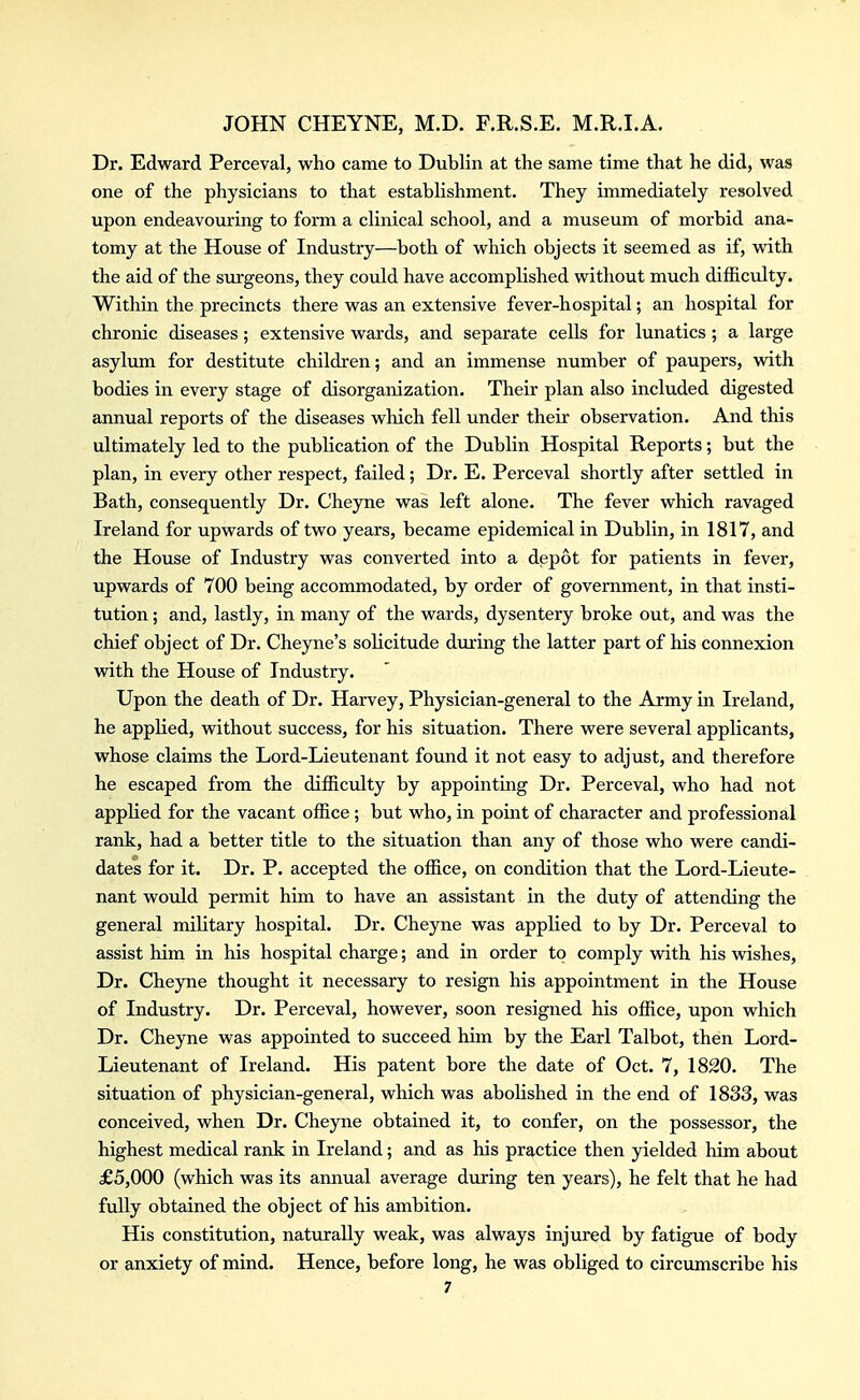 Dr. Edward Perceval, who came to Dublin at the same time that he did, was one of the physicians to that establishment. They immediately resolved upon endeavouring to form a clinical school, and a museum of morbid ana- tomy at the House of Industry—both of which objects it seemed as if, with the aid of the surgeons, they could have accomplished without much difficulty. Within the precincts there was an extensive fever-hospital; an hospital for chronic diseases; extensive wards, and separate cells for lunatics; a large asylum for destitute children; and an immense number of paupers, vvdth bodies in every stage of disorganization. Their plan also included digested annual reports of the diseases which fell under their observation. And this ultimately led to the publication of the Dublin Hospital Reports; but the plan, in every other respect, failed; Dr. E. Perceval shortly after settled in Bath, consequently Dr. Cheyne was left alone. The fever which ravaged Ireland for upwards of two years, became epidemical in Dublin, in 1817, and the House of Industry was converted into a depot for patients in fever, upwards of 700 being accommodated, by order of government, in that insti- tution ; and, lastly, in many of the wards, dysentery broke out, and was the chief object of Dr. Cheyne's solicitude during the latter part of his connexion with the House of Industry. Upon the death of Dr. Harvey, Physician-general to the Army in Ireland, he applied, without success, for his situation. There were several applicants, whose claims the Lord-Lieutenant found it not easy to adjust, and therefore he escaped from the difficulty by appointing Dr. Perceval, who had not applied for the vacant office; but who, in point of character and professional rank, had a better title to the situation than any of those who were candi- dates for it. Dr. P. accepted the office, on condition that the Lord-Lieute- nant would permit him to have an assistant in the duty of attending the general military hospital. Dr. Cheyne was applied to by Dr. Perceval to assist him in his hospital charge; and in order to comply vdth his wishes. Dr. Cheyne thought it necessary to resign his appointment in the House of Industry. Dr. Perceval, however, soon resigned his office, upon which Dr. Cheyne was appointed to succeed him by the Earl Talbot, then Lord- Lieutenant of Ireland. His patent bore the date of Oct. 7, 1820. The situation of physician-general, which was abolished in the end of 1833, was conceived, when Dr. Cheyne obtained it, to confer, on the possessor, the highest medical rank in Ireland; and as his practice then yielded him about £5,000 (which was its annual average during ten years), he felt that he had fully obtained the object of his ambition. His constitution, naturally weak, was always injured by fatigue of body or anxiety of mind. Hence, before long, he was obliged to circumscribe his